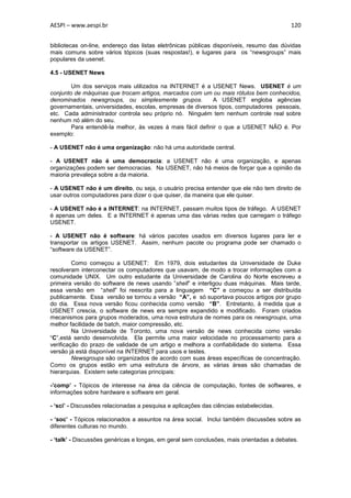 AESPI – www.aespi.br                                                                      120


bibliotecas on-line, endereço das listas eletrônicas públicas disponíveis, resumo das dúvidas
mais comuns sobre vários tópicos (suas respostas!), e lugares para os “newsgroups” mais
populares da usenet.

4.5 - USENET News

        Um dos serviços mais utilizados na INTERNET é a USENET News. USENET é um
conjunto de máquinas que trocam artigos, marcados com um ou mais rótulos bem conhecidos,
denominados newsgroups, ou simplesmente grupos.            A USENET engloba agências
governamentais, universidades, escolas, empresas de diversos tipos, computadores pessoais,
etc. Cada administrador controla seu próprio nó. Ninguém tem nenhum controle real sobre
nenhum nó além do seu.
        Para entendê-la melhor, às vezes á mais fácil definir o que a USENET NÃO é. Por
exemplo:

- A USENET não é uma organização: não há uma autoridade central.

- A USENET não é uma democracia: a USENET não é uma organização, e apenas
organizações podem ser democracias. Na USENET, não há meios de forçar que a opinião da
maioria prevaleça sobre a da maioria.

- A USENET não é um direito, ou seja, o usuário precisa entender que ele não tem direito de
usar outros computadores para dizer o que quiser, da maneira que ele quiser.

- A USENET não é a INTERNET: na INTERNET, passam muitos tipos de tráfego. A USENET
é apenas um deles. E a INTERNET é apenas uma das várias redes que carregam o tráfego
USENET.

- A USENET não é software: há vários pacotes usados em diversos lugares para ler e
transportar os artigos USENET. Assim, nenhum pacote ou programa pode ser chamado o
“software da USENET”.

         Como começou a USENET: Em 1979, dois estudantes da Universidade de Duke
resolveram interconectar os computadores que usavam, de modo a trocar informações com a
comunidade UNIX. Um outro estudante da Universidade de Carolina do Norte escreveu a
primeira versão do software de news usando ”shell” e interligou duas máquinas. Mais tarde,
essa versão em “shell” foi reescrita para a linguagem “C” e começou a ser distribuída
publicamente. Essa versão se tornou a versão “A”, e só suportava poucos artigos por grupo
do dia. Essa nova versão ficou conhecida como versão “B”. Entretanto, à medida que a
USENET crescia, o software de news era sempre expandido e modificado. Foram criados
mecanismos para grupos moderados, uma nova estrutura de nomes para os newsgroups, uma
melhor facilidade de batch, maior compressão, etc.
         Na Universidade de Toronto, uma nova versão de news conhecida como versão
“C”,está sendo desenvolvida. Ela permite uma maior velocidade no processamento para a
verificação do prazo de validade de um artigo e melhora a confiabilidade do sistema. Essa
versão já está disponível na INTERNET para usos e testes.
         Newsgroups são organizados de acordo com suas áreas específicas de concentração.
Como os grupos estão em uma estrutura de árvore, as várias áreas são chamadas de
hierarquias. Existem sete categorias principais:

-’comp’ - Tópicos de interesse na área da ciência de computação, fontes de softwares, e
informações sobre hardware e software em geral.

- ‘sci’ - Discussões relacionadas a pesquisa e aplicações das ciências estabelecidas.

- ‘soc’ - Tópicos relacionados a assuntos na área social. Inclui também discussões sobre as
diferentes culturas no mundo.

- ‘talk’ - Discussões genéricas e longas, em geral sem conclusões, mais orientadas a debates.
 