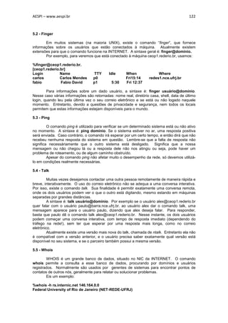 AESPI – www.aespi.br                                                                      122



5.2 - Finger

       Em muitos sistemas (na maioria UNIX), existe o comando “finger”, que fornece
informações sobre os usuários que estão conectados à máquina. Atualmente existem
extensões para que o comando funcione na INTERNET. A sintaxe geral é: finger@domínio.
       Por exemplo, para veremos que está conectado à máquina ceop1.rederio.br, usamos:

%finger@ceop1.rederio.br.
[ceop1.rederio.br]
Login          Name               TTY       Idle     When               Where
carlos         Carlos Mendes      p0                 Fri15:14      redes1.nce.ufrj.br
fabio          Fabio David        p1         5:30    Fri 12:37

        Para informações sobre um dado usuário, a sintaxe é: finger usuário@domínio.
Nesse caso várias informações são retornadas: nome real, diretório casa, shell, data de último
login, quando leu pela última vez o seu correio eletrônico e se está ou não logado naquele
momento. Entretanto, devido a questões de privacidade e segurança, nem todos os locais
permitem que estas informações estejam disponíveis para o mundo.

5.3 - Ping

         O comando ping é utilizado para verificar se um determinado sistema está ou não ativo
no momento. A sintaxe é: ping domínio. Se o sistema estiver no ar, uma resposta positiva
será enviada. Caso contrário, o comando irá esperar por um certo tempo, e então dirá que não
recebeu nenhuma resposta do sistema em questão. Lembre-se que a falta de resposta não
significa necessáriamente que o outro sistema está desligado. Significa que a nossa
mensagem ou não chegou lá ou a resposta dele não nos atingiu ou seja, pode haver um
problema de roteamento, ou de algum caminho obstruído.
         Apesar do comando ping não afetar muito o desempenho da rede, só devemos utilizá-
lo em condições realmente necessárias.

5.4 - Talk

         Muitas vezes desejamos contactar uma outra pessoa remotamente de maneira rápida e
breve, interativamente. O uso do correio eletrônico não se adequa a uma conversa interativa.
Por isso, existe o comando talk. Sua finalidade é permitir exatamente uma conversa remota,
onde os dois usuários podem ver o que o outro está digitando, mesmo estando em máquinas
separadas por grandes distâncias.
         A sintaxe é: talk usuário@domínio. Por exemplo se o usuário alex@ceop1.rederio.br
quer falar com o usuário paulo@barra.nce.ufrj.br. ao usuário alex dar o comando talk, uma
mensagem aparece para o usuário paulo, dizendo que alex deseja falar. Para responder,
basta que paulo dê o comando talk alex@ceop1.rederio.br. Nesse instante, os dois usuários
podem começar uma conversa interativa, com tempo de resposta imediato (dependendo do
tráfego na rede!), sem ter que esperar por uma resposta mais longa, como no correio
eletrônico.
         Atualmente existe uma versão mais nova do talk, chamada de ntalk. Entretanto ela não
é compatível com a versão anterior, e o usuário precisa saber exatamente qual versão está
disponível no seu sistema, e se o parceiro também possui a mesma versão.

5.5 - Whois

        WHOIS é um grande banco de dados, situado no NIC da INTERNET. O comando
whois permite a consulta a esse banco de dados, procurando por domínios e usuários
registrados. Normalmente são usados por gerentes de sistemas para encontrar pontos de
contatos de outros nós, geralmente para relatar ou solucionar problemas.
        Eis um exemplo:

%whois -h rs.internic.net 146.164.0.0
Federal University of Rio de Janeiro (NET-REDE-UFRJ)
 