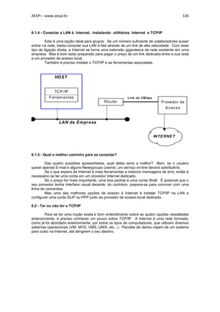AESPI – www.aespi.br                                                                         126



6.1.4 - Conectar a LAN à Internet, instalando utilitários Internet e TCP/IP

         Esta é uma opção ideal para grupos. Se um número suficiente de colaboradores quiser
entrar na rede, basta conectar sua LAN à Net através de um link de alta velocidade. Com esse
tipo de ligação direta, a Internet se torna uma extensão gigantesca da rede existente em uma
empresa. Mas é bom estar preparado para pagar o preço de um link dedicado entre a sua rede
e um provedor de acesso local.
         Também é preciso instalar o TCP/IP e as ferramentas associadas.


             HO ST


             TC P /IP
          F erram entas                                 Link de 2 M bps
                                           Router                             P rovedor de
                                                                                A c es s o


                LAN da Empr esa


                                                                          IN T E RNE T



6.1.5 - Qual o melhor caminho para se conectar?

        Das quatro questões apresentadas, qual delas seria a melhor? Bem, se o usuário
quiser apenas E-mail e alguns Newsgroups Usenet, um serviço on-line deverá satisfazê-lo.
        Se o que espera da Internet é mais ferramentas e mesnos mensagens de erro, então é
necessário se ter uma conta em um provedor Internet dedicado.
        Se o preço for mais importante, uma boa pedida é uma conta Shell. É possível que o
seu provedor tenha interface visual decente, do contrário, prepare-se para conviver com uma
linha de comandos.
        Mas uma das melhores opções de acesso à Internet é instalar TCP/IP na LAN e
configurar uma conta SLIP ou PPP junto ao provedor de acesso local dedicado.

6.2 - Ter ou não ter o TCP/IP

        Para se ter uma noção exata e bom entendimento sobre as quatro opções ressaltadas
anteriormente, é preciso conhecer um pouco sobre TCP/IP. A Internet é uma rede formada,
como já foi abordado anteriormente, por todos os tipos de computadores, que utilizam diversos
sistemas operacionais (VM, MVS, VMS, UNIX, etc...). Pacotes de dados viajam de um sistema
para outro na Internet, até atingirem o seu destino.
 