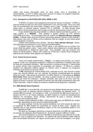 AESPI – www.aespi.br                                                                      128


melhor para buscar informações sobre um tema amplo, como a privacidade ou
semicondutores. O FTP é melhor para quem procura um arquivo ou programa específico.
Felizmente o GOPHER permite usar o FTP também.

6.3.3 - Navegando na World Wide Web (Web, WWW ou W3)

        O WWW é a maneira mais badalada de se encontrar arquivos na Internet. o WEB é a
porta de entrada da rede que mais cresce rapidamente, e por uma boa razão. Ela é uma vasta
rede de documentação que reune textos, imagens, sons e vídeo. Também provê acesso a
quase todos os serviços Internet, incluindo FTP e GOPHER. O WEB conecta estes
documentos e serviços Hyperlinks: para navegar na Internet, basta apontar e clicar o mouse.
        O que realmente faz todo esse trabalho é o software browser para Web do usuário , e o
mais “quente” é o MOSAIC.            Este software é gratuito através de FTP anônimo
(FTP.NCSA.ULUC.edu). Os documentos Web são criados em Hypertext Markup Language
(HTML). O Mosaic traduz arquivos HTLM em documentos atrativos, legíveis na tela, fazendo o
Web parecer mais com um serviço on-line tradicional, fácil de navegar, do que outras partes
menos amigáveis na Internet.
        Existem outros Browsers fora o Mosaic. São eles: Cello, Winweb, Netscape. Outros,
não disponíveis para windows é o Lynx, que é uma interface gráfica.
        O Mosaic requer uma conexão TCP/IP nativa, o que significa que os usuários com
contas Shell não podem rodá-lo. Quem puder utilizá-lo deve preparar-se e encarar algumas
horas configurando-o e deparar-se alguns bugs. Para completar, tudo isso consome uma
largura de banda relativa. Mesmo com modem de 14.400 bps o usuário ficará entediado à
espera de que o Mosaic utilize páginas com Hyperlinks.

6.3.4 - Outras formas de acesso

        Como já foi tratado anteriormente, o Telnet é um sistema que permite a um usuário
qualquer, entrar num computador localizado a milhares de quilômetros e trabalhar nele como
se fosse seu computador doméstico. Além de permitir a consulta de arquivos, o Telnet facilita
ao usuário remoto, rodar programas no computador que acessou. O Telnet é o sistema
instalado nas bibliotecas públicas ligadas na Internet, como o Vaticano, do Congresso
Americano e do Museu do Louvre em Paris.
        O IRC, abreviatura de “Internet Relay Chat”, bate-papo ao vivo, sem censura e muitas
vezes sem assunto definido, que une centenas de pessoas simultaneamente em diversas
partes do mundo. Este serviço se assemelha, ou melhor dizendo, é o equivalente ao Citizens
Band Radio (Rádio Faixa do Cidadão). Em geral, a pessoa escolhe um “canal” de um dado
assunto que venha lhe interessar - natação, olimpíada, sexo após os 50 anos, tanto faz.
Depois do Email, é o serviço mais popular da Internet, pois não exige computadores caros nem
linhas muito boas. Chato é o atraso na remessa e recebimento de perguntas e respostas

6.4 - BBS (Bulletin Board Systems)

          Os BBS têm o nome derivado dos quadros de aviso (Bulletin Board) das lojas, clubes e
condomínios onde as pessoas colocam anúncios e informações de interesse mútuo. O
primeiro BBS foi montado em Chicago em 1978. O movimento dos BBS tomou força com o
advento dos PC’s e, em muitas empresas, um BBS moderno é o ponto de armazenamento
eletrônico de mensagens, avisos, dúvidas, oferecimento de ajuda e arquivos contendo
utilitários e outros programas úteis.
          Existem muitos softwares de BBS, e todos giram pelo preço de R$200,00 por usuário
simultâneo, dependendo do grau de serviço oferecido pelo BBS.
          Se quiser restringir o número de usuários simultâneo a um único acesso de cada vez,
os programas de BBS poderão ser executados em micros de baixo custo. Pacotes que
suportam três ou mais usuários simultâneos, exigem um PC com processador 80386 e 4 ou
mais megabytes de RAM.
          Em geral, as mensagens eletrônicas e arquivos disponíveis num BBS são organizados
por assunto, em categorias denominadas foruns. É possível acessar o BBS por modem.
          Sob diversos aspectos, os recursos dos BBS se superpõe aos dos sistemas de correio
eletrônico, mas os objetivos são diferentes. Os sistemas de correio eletrônico estão voltados
para comunicações individuais, com alguns recursos para o envio de mensagens a um grupo
 