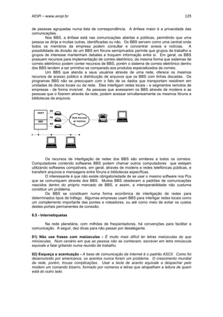 AESPI – www.aespi.br                                                                     129


de pessoas agrupadas numa lista de correspondência. A ênfase maior é a privacidade das
comunicações.
         Nos BBS, a ênfase está nas comunicações abertas e públicas, permitindo que uma
pessoa se dirija a muitas outras, identificadas ou não. Os BBS servem como uma central onde
todos os membros da empresa podem consultar e concentrar avisos e notícias. A
possibilidade de divisão de um BBS em fóruns semiprivados permite que grupos de trabalho e
grupos de interesse mantenham debates e troquem informação entre si. Em geral, os BBS
possuem recursos para implementação de correio eletrônico, da mesma forma que sistemas de
correio eletrônico podem conter recursos de BBS, porém o sistema de correio eletrônico dentro
dos BBS tendem a ser primitivo se comparado aos produtos especializados de correio.
         Um BBS que atenda a seus usuários através de uma rede, oferece os mesmos
recursos de acesso público e distribuição de arquivos que os BBS com linhas discadas. Os
programas BBS não se preocupam com o fato de os dados que transportam residirem em
unidades de discos locais ou da rede. Eles interligam redes locais - e segmentos remotos de
empresas - de forma invisível. As pessoas que acessarem os BBS através de modens e as
pessoas que o fizerem através da rede, podem acessar simultaneamente os mesmos fóruns e
bibliotecas de arquivos.


          RA
   HOST
          RA            Rede Nacional
   BBS                   de Telefonia
          RA




         Os recursos de interligação de redes dos BBS são similares a todos os correios.
Computadores contendo softwares BBS podem chamar outros computadores que estejam
utilizando softwares compatíveis, em geral, através de modens e redes telefônicas públicas, e
transferir arquivos e mensagens entre fóruns e bibliotecas específicas.
         O interessante é que não existe obrigatoriedade de se usar o mesmo software nos Pcs
que se comuniquem através dos BBS. Muitos BBS obedecem a padrões de comunicações
nascidos dentro do próprio mercado de BBS, e assim, a interoperabilidade não custuma
constituir um problema.
         Os BBS se constituem numa forma econômica de interligação de redes para
determinados tipos de tráfego. Algumas empresas usam BBS para interligar redes locais como
um complemento importante das pontes e roteadores, ou até como meio de evitar os custos
destes portais permanentes de conexão.

6.5 - Internetiquetas

       Na rede planetária, com milhões de freqüentadores, há convenções para facilitar a
comunicação. A seguir, dez dicas para não passar por deselegante.

01) Não use frases com maiúsculas - É muito mais difícil ler letras maiúsculas do que
minúsculas. Num cenário em que as pessoa não se conhecem, escrever em letra minúscula
equivale a falar gritando numa reunião de trabalho.

02) Esqueça a acentuação - A base de comunicação da Internet é o padrão ASCII. Como foi
desenvolvido por americanos, os acentos nunca foram um problema. O crescimento mundial
da rede, porém, trouxe complicações. Usar a tecla de acento equivale a despachar pelo
modem um comando bizarro, formado por números e letras que atrapalham a leitura de quem
está do outro lado.
 