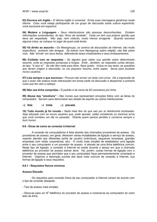 AESPI – www.aespi.br                                                                        130


03) Escreva em Inglês - O idioma inglês é universal. Envie suas mensagens genéricas neste
idioma. Caso você esteja participando de um grupo de discussão sobre cultura espanhola,
você escreverá em espanhol.

04) Modere a Linguagem - Seus interlocutores são pessoas desconhecidas. Existem
informações contundentes, do tipo “dono da verdade”. Cada um tem sua própria opinião que
deve ser respeitada. Não seja, nem violento, muito menos arrogante. Quando escrever
alguma coisa, se coloque no lugar de quem está lendo.

05) Vá direto ao assunto - Os Newsgroups, os centros de discussões da Internet, são muito
específicos. portanto não divague. Se estiver num Newsgroup sobre religião, não fale sobre
rock. Não “enrole” em seus textos, defendendo teses mirabolantes e seus embasamentos.

06) Cuidado com as respostas - Se alguém quer saber sua opinião sobre determinado
assunto, evite as respostas pomposas e longas. Evite , também, as respostas curtas demais,
do tipo: “é isso aí”. Se não têm nada para dizer, fique quieto. Inclua no seu texto, as questões
que deram origem à discussão, ou um pequeno resumo, entre aspas. Serve para localizar
novos usuários.

07) Leia sempre o que escreveu - Procure não enviar um texto com erros. Dá a impressão de
que o autor não estava muito interessado em tomar parte na discussão e despachar a primeira
coisa que lhe veio a cabeça.

08) Não use linha compridas - O padrão é de cerca de 60 caracteres por linha.

09) Abuse das “emotions” - São ícones que representam emoções feitos com as letras do
computador. Servem para demonstrar seu estado de espírito ao outros interlocutores.

:-) feliz      :-( triste        ;-) piscada

10) Todo mundo já foi novato - Nada mais feio do que sair por aí distribuindo bordoadas.
Seja educado com os novos usuários que, pode apostar, estão cometendo os mesmos erros
que você cometeu um dia no passado. Oriente quem parece perdido e conserve sempre o
bom humor.

6.6 - Dicas de como se conectar à Internet

         A conexão de computadores é feita através dos chamados provedores de acesso. Os
provedores de acesso, em geral, oferecem várias modalidades de ligação e serviço de acesso,
visando atender aos diferentes perfis de usuário (indivíduos, pequenas empresas, grandes
empresas com redes corporativas, etc). O modo mais simples de estabelecer uma ligação
entre o seu computador e um provedor de acesso é através de uma linha telefônica comum.
Neste tipo de ligação, a conexão à Internet só existe durante o tempo em que a chamada
telefônica ao provedor de acesso estiver ativa. Há, porém, outras formas de ligação com o
provedor de acesso que permitem que o seu computador fique permanentemente conectado a
Internet. Vejamos a descrição sucinta dos tipos mais comuns de conexão à Internet, sua
formas de ligação e seus requisitos.

6.6.1 - Requisitos físicos mínimos

Acesso Discado

        Os requisitos para conexão física de seu computador à Internet variam de acordo com
o tipo de conexão desejada.

- Tipo de acesso mais simples;
                     o
- Disca-se para um N telefônico do provedor de acesso e conecta-se ao computador do outro
lado da linha;
 