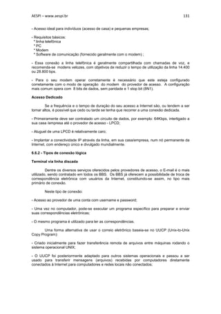 AESPI – www.aespi.br                                                                     131


- Acesso ideal para indivíduos (acesso de casa) e pequenas empresas;

- Requisitos básicos:
  * linha telefônica
  * PC
  * Modem
  * Software de comunicação (fornecido geralmente com o modem) ;

- Essa conexão a linha telefônica é geralmente compartilhada com chamadas de voz, e
recomenda-se modens velozes, com objetivos de reduzir o tempo de utilização da linha 14.400
ou 28.800 bps.

- Para o seu modem operar corretamente é necessário que este esteja configurado
corretamente com o modo de operação do modem do provedor de acesso. A configuração
mais comum opera com 8 bits de dados, sem paridade e 1 stop bit (8N1).

Acesso Dedicado

        Se a frequência e o tempo de duração do seu acesso a Internet são, ou tendem a ser
tornar altos, é possível que cedo ou tarde se tenha que recorrer a uma conexão dedicada.

- Primeiramente deve ser contratado um circuito de dados, por exemplo: 64Kbps, interligado a
sua casa /empresa até o provedor de acesso - LPCD;

- Aluguel de uma LPCD é relativamente caro;

- Implantar a conectividade IP através da linha, em sua casa/empresa, num nó permanente da
Internet, com endereço único e divulgado mundialmente.

6.6.2 - Tipos de conexão lógica

Terminal via linha discada

         Dentre os diversos serviços oferecidos pelos provedores de acesso, o E-mail é o mais
utilizado, sendo contratado em todos os BBS. Os BBS já oferecem a possibilidade de troca de
correspondência eletrônica com usuários da Internet, constituindo-se assim, no tipo mais
primário de conexão.

       Neste tipo de conexão:

- Acesso ao provedor de uma conta com username e password;

- Uma vez no computador, pode-se executar um programa específico para preparar e enviar
suas correspondências eletrônicas;

- O mesmo programa é utilizado para ler as correspondências.

       Uma forma alternativa de usar o correio eletrônico baseia-se no UUCP (Unix-to-Unix
Copy Program):

- Criado inicialmente para fazer transferência remota de arquivos entre máquinas rodando o
sistema operacional UNIX;

- O UUCP foi posteriormente adaptado para outros sistemas operacionais e passou a ser
usado para transferir mensagens (arquivos) recebidas por computadores diretamente
conectados à Internet para computadores e redes locais não conectados;
 