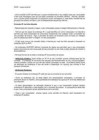 AESPI – www.aespi.br                                                                      132



- Uma conexão UUCP permite que o usuário transfira todo o seu mailbox para seu computador
e leia suas mensagens sem ter que estar conectado ao provedor (off-line). Permite, também,
que o usuário possa responder ou reproduzir novas mensagens e, mais tarde, transferí-las ao
provedor de acesso, em bloco, que irá despachá-las através da Internet.

Conexão IP via linha discada

- Nesses tipos de conexão a seguir, o seu computador passa a integrar efetivamente a Internet;

- Tem-se que ter posse do endereço IP, o qual identifica um único computador na Internet e
permite que esse computador se comunique diretamente com qualquer outro computador do
seu provedor de acesso. Aqui, o provedor de dados vai funcionar como se fosse um roteador
para os dados que saem e chegam no seu computador.

- O tipo mais comum de conexão direta à Internet por meio de linha discada é baseada no
protocolo SLIP ou PPP;

- Os protocolos SLIP/PPP definem conjuntos de regras que permitem que o seu computador
possa comunicar-se com computado do seu provedor (e com toda a rede) através do modem e
linha telefônica.

- Há duas formas de se obter o endereço IP do provedor de acesso:
                                          o
- Atribuição Estática: Você recebe um N IP do seu provedor quando contrata esse tipo de
conexão. O endereço IP fornecido fica alocado permanentemente ao seu microcomputador,
mesmo durante o tempo em que ele não estiver conectado na rede. O problema desta forma
de atribuição de endereços é que ela tende a disperdiçar um recurso que começa a ficar
escasso na Internet.

- Atribuição Dinâmica:

- O usuário recebe um endereço IP cada vez que se conecta ao seu provedor;

- Como os endereços Ips, só terão dados aos computadores conectados, o provedor só
                                                                      o
precisará alocar no máximo, uma quantidade de endereços Ips igual ao N de linhas telefônicas
que dispuser;

- A maior desvantagem da atribuição dinâmica é que o seu computador poderar receber
endereços IP diferentes a cada ligação com o provedor de acesso. A consequência deste fato
é que o seu computador jamais apresenta-se como servidor;

- Caso o seu computador      precise operar como servidor na Internet, será necessário um
endereço IP estático.
 