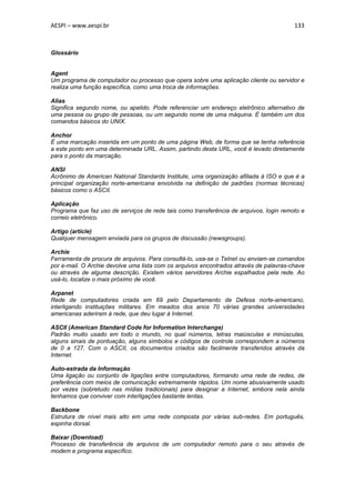 AESPI – www.aespi.br                                                                    133



Glossário


Agent
Um programa de computador ou processo que opera sobre uma aplicação cliente ou servidor e
realiza uma função específica, como uma troca de informações.

Alias
Significa segundo nome, ou apelido. Pode referenciar um endereço eletrônico alternativo de
uma pessoa ou grupo de pessoas, ou um segundo nome de uma máquina. É também um dos
comandos básicos do UNIX.

Anchor
É uma marcação inserida em um ponto de uma página Web, de forma que se tenha referência
a este ponto em uma determinada URL. Assim, partindo desta URL, você é levado diretamente
para o ponto da marcação.

ANSI
Acrônimo de American National Standards Institute, uma organização afiliada à ISO e que é a
principal organização norte-americana envolvida na definição de padrões (normas técnicas)
básicos como o ASCII.

Aplicação
Programa que faz uso de serviços de rede tais como transferência de arquivos, login remoto e
correio eletrônico.

Artigo (article)
Qualquer mensagem enviada para os grupos de discussão (newsgroups).

Archie
Ferramenta de procura de arquivos. Para consultá-lo, usa-se o Telnet ou enviam-se comandos
por e-mail. O Archie devolve uma lista com os arquivos encontrados através de palavras-chave
ou através de alguma descrição. Existem vários servidores Archie espalhados pela rede. Ao
usá-lo, localize o mais próximo de você.

Arpanet
Rede de computadores criada em 69 pelo Departamento de Defesa norte-americano,
interligando instituições militares. Em meados dos anos 70 várias grandes universidades
americanas aderiram à rede, que deu lugar à Internet.

ASCII (American Standard Code for Information Interchange)
Padrão muito usado em todo o mundo, no qual números, letras maiúsculas e minúsculas,
alguns sinais de pontuação, alguns símbolos e códigos de controle correspondem a números
de 0 a 127. Com o ASCII, os documentos criados são facilmente transferidos através da
Internet.

Auto-estrada da Informação
Uma ligação ou conjunto de ligações entre computadores, formando uma rede de redes, de
preferência com meios de comunicação extremamente rápidos. Um nome abusivamente usado
por vezes (sobretudo nas mídias tradicionais) para designar a Internet, embora nela ainda
tenhamos que conviver com interligações bastante lentas.

Backbone
Estrutura de nível mais alto em uma rede composta por várias sub-redes. Em português,
espinha dorsal.

Baixar (Download)
Processo de transferência de arquivos de um computador remoto para o seu através de
modem e programa específico.
 