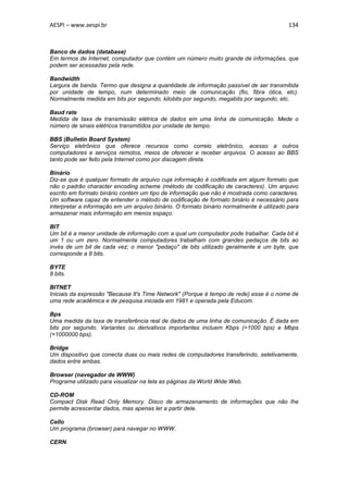 AESPI – www.aespi.br                                                                      134



Banco de dados (database)
Em termos de Internet, computador que contém um número muito grande de informações, que
podem ser acessadas pela rede.

Bandwidth
Largura de banda. Termo que designa a quantidade de informação passível de ser transmitida
por unidade de tempo, num determinado meio de comunicação (fio, fibra ótica, etc).
Normalmente medida em bits por segundo, kilobits por segundo, megabits por segundo, etc.

Baud rate
Medida de taxa de transmissão elétrica de dados em uma linha de comunicação. Mede o
número de sinais elétricos transmitidos por unidade de tempo.

BBS (Bulletin Board System)
Serviço eletrônico que oferece recursos como correio eletrônico, acesso a outros
computadores e serviços remotos, meios de oferecer e receber arquivos. O acesso ao BBS
tanto pode ser feito pela Internet como por discagem direta.

Binário
Diz-se que é qualquer formato de arquivo cuja informação é codificada em algum formato que
não o padrão character encoding scheme (método de codificação de caracteres). Um arquivo
escrito em formato binário contém um tipo de informação que não é mostrada como caracteres.
Um software capaz de entender o método de codificação de formato binário é necessário para
interpretar a informação em um arquivo binário. O formato binário normalmente é utilizado para
armazenar mais informação em menos espaço.

BIT
Um bit é a menor unidade de informação com a qual um computador pode trabalhar. Cada bit é
um 1 ou um zero. Normalmente computadores trabalham com grandes pedaços de bits ao
invés de um bit de cada vez; o menor "pedaço" de bits utilizado geralmente é um byte, que
corresponde a 8 bits.

BYTE
8 bits.

BITNET
Iniciais da expressão "Because It's Time Network" (Porque é tempo de rede) esse é o nome de
uma rede acadêmica e de pesquisa iniciada em 1981 e operada pela Educom.

Bps
Uma medida da taxa de transferência real de dados de uma linha de comunicação. É dada em
bits por segundo. Variantes ou derivativos importantes incluem Kbps (=1000 bps) e Mbps
(=1000000 bps).

Bridge
Um dispositivo que conecta duas ou mais redes de computadores transferindo, seletivamente,
dados entre ambas.

Browser (navegador de WWW)
Programa utilizado para visualizar na tela as páginas da World Wide Web.

CD-ROM
Compact Disk Read Only Memory. Disco de armazenamento de informações que não lhe
permite acrescentar dados, mas apenas ler a partir dele.

Cello
Um programa (browser) para navegar no WWW.

CERN
 