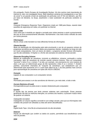 AESPI – www.aespi.br                                                                          135


Em português, Centro Europeu de Investigação Nuclear. Um dos centros mais importantes da
Internet (e, claro, de investigação física). Nele trabalham centenas de investigadores e sua "jóia
da coroa" é um grande círculo de aceleração de partículas com 27 Km de diâmetro, que fica
por baixo de Genebra, na Suíça, atualmente o maior acelerador de partículas existente no
mundo.

CERT
Computer Emergency Response Team. Organismo criado em 1988 pela Darpa, visando tratar
questões de segurança em redes, em particular na Internet.

Chain Letter
Uma carta que é recebida por alguém e enviada para várias pessoas e assim sucessivamente
até que se torna excessivamente difundida. Normalmente o seu texto incita à difusão da carta
por outras pessoas.

Ciberespaço
Mundo virtual, onde transitam as mais diferentes formas de informações.

Cliente-Servidor
Modo de distribuição de informações pela rede envolvendo o uso de um pequeno número de
programas servidores para fornecer dados aos programas clientes, instalados ao longo da rede
em muito computadores. Com um banco de dados, o programa servidor fornece informações
que lhe são solicitadas. O Gopher e o Archie são exemplos de sistemas cliente-servidor.

Character Encoding Scheme
Método de codificação de caracteres; incluindo os alfabéticos, números, pontuação e outras
marcações, além de caracteres de controle usando números binários. Para um computador
"escrever" a letra A ou o número 7 na tela, por exemplo, nós precisamos ter uma maneira de
dizer a ele que um determinado grupo de bits representa a letra A ou o número 7. Existem
padrões, comumente chamados de "conjunto de caracteres", que estabelecem que um
determinado byte representa um A, e outro byte refere-se ao 7. Os dois padrões mais comuns
para representação de caracteres em bytes são ASCII e EBCDIC.

Conexão
Ligação do seu computador a um computador remoto.

Conta
Permissão para acesso a um dos servidores da Internet e, por meio dele, a toda a rede.

Correio Eletrônico (E-mail)
Correspondência que se pode enviar e receber diretamente pelo computador.

Cracker
É aquele tipo de pessoa que tenta acessar sistemas sem autorização. Essas pessoas
geralmente não têm as melhores intenções, ao contrário dos hackers, e possuem muitos meios
de quebrar um sistema.

Criptografar (encriptar)
Criptografar um arquivo significa convertê-lo num código secreto, para que as informações nele
contidas não possam ser utilizadas ou lidas até serem decodificadas.

DAT
Digital Audio Tape. Uma fita de armazenamento de alta densidade.

Dataram
Pacote de informação que contém os dados do usuário, permitindo sua transferência numa
rede de pacotes.

DDN
 