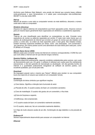 AESPI – www.aespi.br                                                                      136


Acrônimo para Defense Data Network, uma porção da Internet que conecta bases militares
norte-americanas e seus fornecedores e é usada para comunicações não-confidenciais.
MILNET é uma das redes DDN.

Dial-up
Método de acesso a uma rede ou computador remoto via rede telefônica, discando o número
onde está a rede ou computador.

Diretório (directory)
Arquivos em alguns sistemas de computadores que ficam agrupados juntos. Arquivos comuns
para um mesmo tópico geralmente ficam organizados em diretórios e subdiretórios separados.

Domain
Trata-se de uma classificação para identificar os computadores na rede. Consiste numa
seqüuência de nomes ou palavras separadas por pontos. É nada mais nada menos que um
sistema de endereçamento da Internet que envolve um grupo de nomes que são listados com
pontos (.) entre eles, na ordem do mais específico para o mais geral. Nos Estados Unidos,
existem domínios superiores divididos por áreas, como: .edu (educação), .com (comercial) e
.gov (governo). Em outros países ocorre uma abreviatura de duas letras para cada país, como:
br (Brasil) e fr (França).

Domain Name Server (DNS)
Método usado para converter nomes da Internet em números correspondentes. O DNS faz com
que você utilize a Internet sem ter que decorar longos números.

Domínio Público, (software de)
Programa disponível publicamente, segundo condições estabelecidas pelos autores, sem custo
de licenciamento para uso. Em geral, o software é utilizável sem custos para fins estritamente
educacionais, e não tem garantia de manutenção ou atualização. Um dos grandes trunfos da
Internet é a quantidade praticamente inesgotável de software de domínio público, com
excelente qualidade, que circula pela rede.

Download
Na linguagem popular seria o mesmo que "baixar". Método para receber no seu computador
local uma cópia de um arquivo que existe em um computador remoto.

Emoticons
Combinação de letras símbolos que significam reações.

:-) Cara básica. Significa a intenção bem-humorada do autor.

;-) Piscada de olho. O usuário acabou de fazer um comentário sarcástico.

:-( Cara de insatisfação. O usuário não gostou de um comentário, e fica triste.

:-() Cara de Surpresa e espanto.

:-I Indiferença, não-compreensão.

:-> O usuário acaba de fazer um comentário realmente sarcástico.

>:-> O usuário, desta vez, faz um comentário realmente diabólico.

>;-> Algo de muito obsceno acaba de ser dito. Combinação de algo diabólico e uma piscada de
olho.

Endereço IP
Número especialmente desenvolvido para acessar um computador na Internet.

Ethernet
 