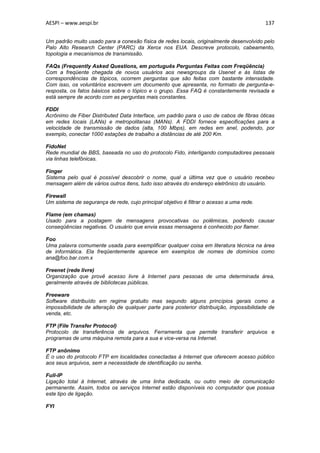 AESPI – www.aespi.br                                                                      137


Um padrão muito usado para a conexão física de redes locais, originalmente desenvolvido pelo
Palo Alto Research Center (PARC) da Xerox nos EUA. Descreve protocolo, cabeamento,
topologia e mecanismos de transmissão.

FAQs (Frequently Asked Questions, em português Perguntas Feitas com Freqüência)
Com a freqüente chegada de novos usuários aos newsgroups da Usenet e às listas de
correspondências de tópicos, ocorrem perguntas que são feitas com bastante intensidade.
Com isso, os voluntários escrevem um documento que apresenta, no formato de pergunta-e-
resposta, os fatos básicos sobre o tópico e o grupo. Essa FAQ é constantemente revisada e
está sempre de acordo com as perguntas mais constantes.

FDDI
Acrônimo de Fiber Distributed Data Interface, um padrão para o uso de cabos de fibras óticas
em redes locais (LANs) e metropolitanas (MANs). A FDDI fornece especificações para a
velocidade de transmissão de dados (alta, 100 Mbps), em redes em anel, podendo, por
exemplo, conectar 1000 estações de trabalho a distâncias de até 200 Km.

FidoNet
Rede mundial de BBS, baseada no uso do protocolo Fido, interligando computadores pessoais
via linhas telefônicas.

Finger
Sistema pelo qual é possível descobrir o nome, qual a última vez que o usuário recebeu
mensagem além de vários outros itens, tudo isso através do endereço eletrônico do usuário.

Firewall
Um sistema de segurança de rede, cujo principal objetivo é filtrar o acesso a uma rede.

Flame (em chamas)
Usado para a postagem de mensagens provocativas ou polêmicas, podendo causar
conseqüências negativas. O usuário que envia essas mensagens é conhecido por flamer.

Foo
Uma palavra comumente usada para exemplificar qualquer coisa em literatura técnica na área
de informática. Ela freqüentemente aparece em exemplos de nomes de domínios como
ana@foo.bar.com.x

Freenet (rede livre)
Organização que provê acesso livre à Internet para pessoas de uma determinada área,
geralmente através de bibliotecas públicas.

Freeware
Software distribuído em regime gratuito mas segundo alguns princípios gerais como a
impossibilidade de alteração de qualquer parte para posterior distribuição, impossibilidade de
venda, etc.

FTP (File Transfer Protocol)
Protocolo de transferência de arquivos. Ferramenta que permite transferir arquivos e
programas de uma máquina remota para a sua e vice-versa na Internet.

FTP anônimo
É o uso do protocolo FTP em localidades conectadas à Internet que oferecem acesso público
aos seus arquivos, sem a necessidade de identificação ou senha.

Full-IP
Ligação total à Internet, através de uma linha dedicada, ou outro meio de comunicação
permanente. Assim, todos os serviços Internet estão disponíveis no computador que possua
este tipo de ligação.

FYI
 
