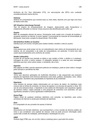 AESPI – www.aespi.br                                                                       138


Acrônimo de For Your Information (FYI), um sub-conjunto das RFCs com conteúdo
consideravelmente menos técnico.

Gateway
Sistema de computadores que conecta duas ou mais redes, fazendo com que haja uma troca
de dados entre elas.

GIF (Graphics Interchange Format)
Tipo de arquivo de armazenamento de imagens, desenvolvido pela CompuServe e
amplamente difundido na Internet. Esses arquivos são identificados pelo sufixo .gif.

Gopher
Meio de navegação através de menus. Ferramenta muito usada com a função de localizar e
recuperar arquivos na Internet. O nome "gopher" é proveniente do mascote da Universidade de
Minnesota, local onde o projeto foi desenvolvido. Pai do Web.

GUI (Interface Gráfica ao Usuário)
Interface que une ícones e funções para realizar tarefas e facilitar a vida do usuário.

Hacker
Uma pessoa que sente prazer em ter um entendimento mais íntimo do funcionamento de um
sistema, de um computador e de redes de computadores, em particular. O termo tem sido
usado equivocadamente como sinônimo de cracker.

Header (cabeçalho)
A parte de um pacote que precede os dados e que contém a fonte, o destino e o endereço,
checagem de erros e outros campos. O cabeçalho também é a parte de uma mensagem
eletrônica que traz, entre outras coisas, o remetente, dia e hora.

Hiperlink
Nas páginas do Web, quando aparecem palavras em destaque, pode-se clicar nelas e navegar
pelos serviços e servidores da rede.

Hipermídia
Termo que descreve aplicações de multimídia interativas e não sequenciais que possuem
ligações de hipertexto entre diversos elementos como texto, gráficos, ilustrações, sons, vídeos
e animações. Somatório das propriedades do hipertexto às da multimídia.

Hipertexto
Uma maneira de acessar dados relacionados em um banco de dados. As interfaces mais
comuns são as linhas de comando, os menus de opções e os recursos de apontar e clicar. Em
vez de uma estrutura linear, o hipertexto é uma cadeia de informações sem sequência, ligadas
de maneira criativa. Lógica parecida a uma pesquisa de sinônimos num dicionário, em que
significados remetem a outros significados indefinidamente.

Home-Page
Página inicial de qualquer endereço eletrônico com conexão, ou hiperlinks, para outros
servidores da Internet ou ainda para entradas de hipertexto.

Host
É o computador do seu provedor de acesso à Internet.

Howto
Documentos em formato eletrônico, que acompanham o Linux (versão de domínio público do
Unix) e que constituem uma espécie de manual, onde se pode procurar informação sobre
quase toda a tarefa de instalação, administração e atualização do Linux.

HREF
Símbolo (tag) HTML que, em um link, indica o endereço para o qual este link conduz.
 