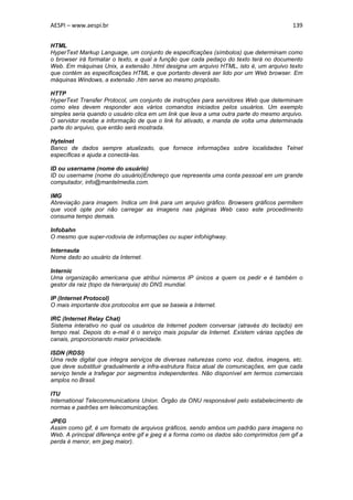 AESPI – www.aespi.br                                                                     139


HTML
HyperText Markup Language, um conjunto de especificações (símbolos) que determinam como
o browser irá formatar o texto, e qual a função que cada pedaço do texto terá no documento
Web. Em máquinas Unix, a extensão .html designa um arquivo HTML, isto é, um arquivo texto
que contém as especificações HTML e que portanto deverá ser lido por um Web browser. Em
máquinas Windows, a extensão .htm serve ao mesmo propósito.

HTTP
HyperText Transfer Protocol, um conjunto de instruções para servidores Web que determinam
como eles devem responder aos vários comandos iniciados pelos usuários. Um exemplo
simples seria quando o usuário clica em um link que leva a uma outra parte do mesmo arquivo.
O servidor recebe a informação de que o link foi ativado, e manda de volta uma determinada
parte do arquivo, que então será mostrada.

Hytelnet
Banco de dados sempre atualizado, que fornece informações sobre localidades Telnet
específicas e ajuda a conectá-las.

ID ou username (nome do usuário)
ID ou username (nome do usuário)Endereço que representa uma conta pessoal em um grande
computador, info@mantelmedia.com.

IMG
Abreviação para imagem. Indica um link para um arquivo gráfico. Browsers gráficos permitem
que você opte por não carregar as imagens nas páginas Web caso este procedimento
consuma tempo demais.

Infobahn
O mesmo que super-rodovia de informações ou super infohighway.

Internauta
Nome dado ao usuário da Internet.

Internic
Uma organização americana que atribui números IP únicos a quem os pedir e é também o
gestor da raiz (topo da hierarquia) do DNS mundial.

IP (Internet Protocol)
O mais importante dos protocolos em que se baseia a Internet.

IRC (Internet Relay Chat)
Sistema interativo no qual os usuários da Internet podem conversar (através do teclado) em
tempo real. Depois do e-mail é o serviço mais popular da Internet. Existem várias opções de
canais, proporcionando maior privacidade.

ISDN (RDSI)
Uma rede digital que integra serviços de diversas naturezas como voz, dados, imagens, etc.
que deve substituir gradualmente a infra-estrutura física atual de comunicações, em que cada
serviço tende a trafegar por segmentos independentes. Não disponível em termos comerciais
amplos no Brasil.

ITU
International Telecommunications Union. Órgão da ONU responsável pelo estabelecimento de
normas e padrões em telecomunicações.

JPEG
Assim como gif, é um formato de arquivos gráficos, sendo ambos um padrão para imagens no
Web. A principal diferença entre gif e jpeg é a forma como os dados são comprimidos (em gif a
perda é menor, em jpeg maior).
 