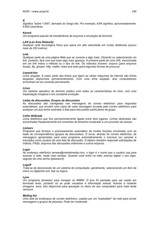 AESPI – www.aespi.br                                                                      140


K
Significa "sobre 1.000", derivado do Grego kilo. Por exemplo, 8.6K significa, aproximadamente,
8.600 caracteres.

Kermit
Um programa popular de transferência de arquivos e emulação de terminal.

LAN (Lan Area Network)
Qualquer rede tecnológica física que opera em alta velocidade em curtas distâncias (pouco
mais de 200 metros).

Link
Qualquer parte de uma página Web que se conecta a algo mais. Clicando ou selecionando um
link, portanto, fará com que esse algo mais apareça. A primeira parte de uma URL mencionada
em um link indica o método ou o tipo do link. Os métodos incluem: arquivo (para arquivos
locais), ftp, ghoper, http, mailto, news and wais (para algumas formas de procura).

Leased-line
Linha alugada. A maior parte das linhas que ligam as várias máquinas da Internet são linhas
alugadas disponíveis permanentemente. Com uma linha alugada, dois computadores
encontram-se em conexão permanente.

Linux
Um sistema operativo de domínio público com todas as características do Unix, com uma
implantação invejável e em constante evolução.

Listas de discussões, Grupos de discussões
As discussões são carregadas nas mensagens de correio eletrônico para respostas
automáticas, que enviam uma cópia de cada mensagem enviada pelo correio eletrônico para
qualquer um que tenha assinado a lista para discussões particulares de grupo.

Linha dedicada
Linha telefônica que fica permanentemente ligada entre dois lugares. Linhas dedicadas são
encontradas freqüentemente em conexões de tamanho moderado a um provedor de acesso.

Listserv
Programa que fornece o processamento automático de muitas funções envolvidas com as
listas de correspondência (grupos de discussões). O envio, através do correio eletrônico, de
mensagens apropriadas para esse programa automaticamente o inscreve (ou cancela a
inscrição) como usuário de uma lista de discussão. O listserv também responde solicitações de
índices, FAQs, arquivos das discussões anteriores e outros arquivos.

Login
No endereço eletrônico iwnews@mantelmedia.com, o login é o nome que o usuário usa para
acessar a rede, neste caso iwnews. Quando você entra na rede, precisa digitar o seu login,
seguido de uma senha (password).

Logoff
Trata-se da desconexão de um sistema de computação, geralmente, selecionando um item de
menu ou digitando exit, bye ou logout.

Lynx
Um programa (browser) para navegar no WWW. O lynx foi pensado para ser usado em
terminais texto, portanto só se pode visualizar a informação textual, ficando a restante
(imagens, sons, etc) disponível para gravação no disco do seu computador para mais tarde
ver/ouvir.

Mailing list
Uma lista de endereços de correio eletrônico, usadas por um "explodidor" de mail para enviar
mensagens a grupos de pessoas. Pode ser moderada.
 