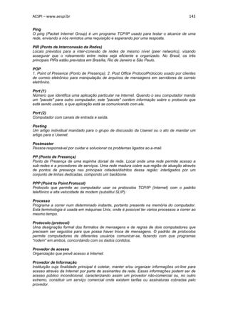 AESPI – www.aespi.br                                                                       143


Ping
O ping (Packet Internet Group) é um programa TCP/IP usado para testar o alcance de uma
rede, enviando a nós remotos uma requisição e esperando por uma resposta.

PIR (Ponto de Interconexão de Redes)
Locais previstos para a inter-conexão de redes de mesmo nível (peer networks), visando
assegurar que o roteamento entre redes seja eficiente e organizado. No Brasil, os três
principais PIRs estão previstos em Brasília, Rio de Janeiro e São Paulo.

POP
1. Point of Presence (Ponto de Presença); 2. Post Office ProtocolProtocolo usado por clientes
de correio eletrônico para manipulação de arquivos de mensagens em servidores de correio
eletrônico.

Port (1)
Número que identifica uma aplicação particular na Internet. Quando o seu computador manda
um "pacote" para outro computador, este "pacote" contém informação sobre o protocolo que
está sendo usado, e que aplicação está se comunicando com ele.

Port (2)
Computador com canais de entrada e saída.

Posting
Um artigo individual mandado para o grupo de discussão da Usenet ou o ato de mandar um
artigo para o Usenet.

Postmaster
Pessoa responsável por cuidar e solucionar os problemas ligados ao e-mail.

PP (Ponto de Presença)
Ponto de Presença de uma espinha dorsal de rede. Local onde uma rede permite acesso a
sub-redes e a provedores de serviços. Uma rede madura cobre sua região de atuação através
de pontos de presença nas principais cidades/distritos dessa região: interligados por um
conjunto de linhas dedicadas, compondo um backbone.

PPP (Point to Point Protocol)
Protocolo que permite ao computador usar os protocolos TCP/IP (Internet) com o padrão
telefônico e alta velocidade de modem (substitui SLIP).

Processo
Programa a correr num determinado instante, portanto presente na memória do computador.
Esta terminologia é usada em máquinas Unix, onde é possível ter vários processos a correr ao
mesmo tempo.

Protocolo (protocol)
Uma designação formal dos formatos de mensagens e de regras de dois computadores que
precisam ser seguidos para que possa haver troca de mensagens. O padrão de protocolos
permite computadores de diferentes usuários comunicar-se, fazendo com que programas
"rodem" em ambos, concordando com os dados contidos.

Provedor de acesso
Organização que provê acesso à Internet.

Provedor de Informação
Instituição cuja finalidade principal é coletar, manter e/ou organizar informações on-line para
acesso através da Internet por parte de assinantes da rede. Essas informações podem ser de
acesso público incondicional, caracterizando assim um provedor não-comercial ou, no outro
extremo, constituir um serviço comercial onde existem tarifas ou assinaturas cobradas pelo
provedor.
 