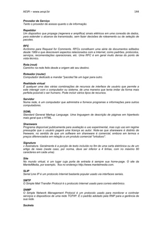 AESPI – www.aespi.br                                                                     144


Provedor de Serviço
Tanto o provedor de acesso quanto o de informação.

Repetidor
Um dispositivo que propaga (regenera e amplifica) sinais elétricos em uma conexão de dados,
para estender o alcance da transmissão, sem fazer decisões de roteamento ou de seleção de
pacotes.

RFC
Acrônimo para Request for Comments. RFCs constituem uma série de documentos editados
desde 1969 e que descrevem aspectos relacionados com a Internet, como padrões, protocolos,
serviços, recomendações operacionais, etc. Uma RFC é em geral muito densa do ponto de
vista técnico.

Rota (rout)
Caminho na rede feito desde a origem até seu destino.

Roteador (router)
Computador dedicado a mandar "pacotes"de um lugar para outro.

Realidade virtual
É qualquer uma das várias combinações de recursos de interface de usuário que permite a
este interagir com o computador ou sistema, de uma maneira que tenta imitar da forma mais
perfeita possível o ser humano. Pode incluir vários tipos de recursos.

Servidor
Numa rede, é um computador que administra e fornece programas e informações para outros
computadores.

SGML
Standard General Markup Language. Uma linguagem de descrição de páginas em hipertexto
mais geral que o HTML.

Shareware
Programa disponível publicamente para avaliação e uso experimental, mas cujo uso em regime
pressupõe que o usuário pagará uma licença ao autor. Note-se que shareware é distinto de
freeware, no sentido de que um software em shareware é comercial, embora em termos e
preços diferenciados em relação a um produto comercial "ortodoxo".

Signature
v Assinatura. Geralmente é a porção de texto incluída no fim de uma carta eletrônica ou de um
artigo de news (neste caso, por norma, deve ser inferior a 4 linhas, com no máximo 80
caracteres em cada uma).

Site
No mundo virtual, é um lugar cuja porta de entrada é sempre sua home-page. O site da
MantelMedia, por exemplo, fica no endereço http://www.mantelmedia.com.

SLIP
Serial Line IP é um protocolo Internet bastante popular usado via interfaces seriais.

SMTP
O Simple Mail Transfer Protocol é o protocolo Internet usado para correio eletrônico.

SNMP
O Simple Network Management Protocol é um protocolo usado para monitorar e controlar
serviços e dispositivos de uma rede TCP/IP. É o padrão adotado pela RNP para a gerência de
sua rede.

Sockets
 