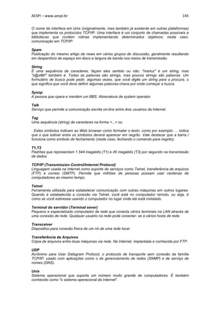 AESPI – www.aespi.br                                                                    145


O nome da interface em Unix (originalmente, mas também já existente em outras plataformas)
que implementa os protocolos TCP/IP. Uma interface é um conjunto de chamadas possíveis a
bibliotecas que contém rotinas implementando determinados objetivos; neste caso,
comunicação em TCP/IP.

Spam
Publicação do mesmo artigo de news em vários grupos de discussão, geralmente resultando
em desperdício de espaço em disco e largura de banda nos meios de transmissão.

String
É uma sequência de caracteres, façam eles sentido ou não: "marluz" é um string, mas
"z@x#tt!" também é. Todas as palavras são strings, mas poucos strings são palavras. Um
formulário de busca pode pedir, algumas vezes, que você digite um string para a procura, o
que significa que você deve definir algumas palavras-chave por onde começar a busca.

Sysop
A pessoa que opera e mantém um BBS. Abreviatura de system operator.

Talk
Serviço que permite a comunicação escrita on-line entre dois usuários da Internet.

Tag
Uma sequência (string) de caracteres na forma <...> ou

. Estes símbolos indicam ao Web browser como formatar o texto, como por exemplo: ... indica
que o que estiver entre os símbolos deverá aparecer em negrito. Vale destacar que a barra /
funciona como símbolo de fechamento (neste caso, fechando o comando para negrito).

T1,T3
Padrões que representam 1.544 megabits (T1) e 45 megabits (T3) por segundo na transmissão
de dados.

TCP/IP (Transmission Control/Internet Protocol)
Linguagem usada na Internet como suporte de serviços como Telnet, transferência de arquivos
(FTP) e correio (SMTP). Permite que milhões de pessoas possam usar centenas de
computadores ao mesmo tempo.

Telnet
Ferramenta utilizada para estabelecer comunicação com outras máquinas em outros lugares.
Quando é estabelecida a conexão via Telnet, você está no computador remoto, ou seja, é
como se você estivesse usando o computador no lugar onde ele está instalado.

Terminal do servidor (Terminal sever)
Pequeno e especializado computador de rede que conecta vários terminais na LAN através de
uma conexão de rede. Qualquer usuário na rede pode conectar- se a vários hosts de rede.

Transceiver
Dispositivo para conexão física de um nó de uma rede local.

Transferência de Arquivos
Cópia de arquivos entre duas máquinas via rede. Na Internet, implantada e conhecida por FTP.

UDP
Acrônimo para User Datagram Protocol, o protocolo de transporte sem conexão da família
TCP/IP, usado com aplicações como o de gerenciamento de redes (SNMP) e de serviço de
nomes (DNS).

Unix
Sistema operacional que suporta um número muito grande de computadores. É também
conhecido como "o sistema operacional da Internet".
 
