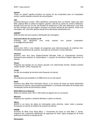AESPI – www.aespi.br                                                                       146


Upload
"Fazer um upload" significa transferir um arquivo de seu computador para um computador
remoto, usando qualquer protocolo de comunicações.

URL
Universal Resource Locator. URLs identificam unicamente itens na Internet, sejam eles sites
Web, páginas Web ou partes de páginas, gophers, sites ftp ou caixas de correio (mailboxes).
Quando você clica em um link, seu browser irá inspecionar a URL para determinar o que deve
ser feito carregar uma nova página, recuperar um arquivo através de seu diretório, enviar uma
mensagem, etc. Uma URL aparece dessa forma http://www.mantelmedia.com.

USENET
Rede de base Unix que suporta a distribuição das mensagens.

Username (Nome do usuário) ou ID
Endereço    que     representa uma         conta    pessoal    num     grande     computador,
ie.santa@north.pole.world.

UUCP
Unix-to-Unix CoPy é uma coleção de programas para intercomunicação de sistemas Unix.
Possibilita transferência de arquivos, execução de comandos e correio eletrônico.

Veronica
Acrônimo para Very Easy Rodent-Oriented Net-wide Index to Computerized Archives;
ferramenta para pesquisa no GopherSpace, o conjunto de servidores Gopher disponíveis na
Internet.

Viewer
Programa que permite ver um arquivo gravado num determinado formato. Existem portanto
viewers de GIF, JPEG, Postscript, etc.

VT100
Um tipo de emulação de terminal muito frequente na Internet.

Waffle
Um programa que possibilita a um BBS tornar-se um site Usenet.

WAIS
Acrônimo para Wide Area Information Server, é um serviço de bases de dados distribuídas
acessíveis via Internet, cuja principal peculiaridade é a conversão automática de formatos para
visualização remota de documentos e dados.

WAN (Wide-Area Network)
Rede com alcance entre 100 e 1.000 milhas (aí alguém tem um conversor).

Winsock
Programa que capacita o ambiente Windows a operar na Internet.

Whois
WHOIS é um banco de dados de informações sobre domínios, redes, hosts e pessoas,
fornecendo um serviço de diretório de usuários da Internet.

WORM
Acrônimo de Write Once Read Many. 1. Ferramenta de busca na rede Web; 2. Verme,
programa que, explorando deficiências de segurança de hosts, logrou propagar-se de forma
autônoma na Internet na década de 80.

Workstation
 