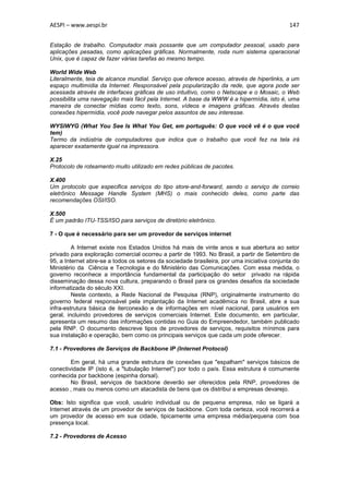 AESPI – www.aespi.br                                                                         147


Estação de trabalho. Computador mais possante que um computador pessoal, usado para
aplicações pesadas, como aplicações gráficas. Normalmente, roda num sistema operacional
Unix, que é capaz de fazer várias tarefas ao mesmo tempo.

World Wide Web
Literalmente, teia de alcance mundial. Serviço que oferece acesso, através de hiperlinks, a um
espaço multimídia da Internet. Responsável pela popularização da rede, que agora pode ser
acessada através de interfaces gráficas de uso intuitivo, como o Netscape e o Mosaic, o Web
possibilita uma navegação mais fácil pela Internet. A base da WWW é a hipermídia, isto é, uma
maneira de conectar mídias como texto, sons, vídeos e imagens gráficas. Através destas
conexões hipermídia, você pode navegar pelos assuntos de seu interesse.

WYSIWYG (What You See Is What You Get, em português: O que você vê é o que você
tem)
Termo da indústria de computadores que indica que o trabalho que você fez na tela irá
aparecer exatamente igual na impressora.

X.25
Protocolo de roteamento muito utilizado em redes públicas de pacotes.

X.400
Um protocolo que especifica serviços do tipo store-and-forward, sendo o serviço de correio
eletrônico Message Handle System (MHS) o mais conhecido deles, como parte das
recomendações OSI/ISO.

X.500
É um padrão ITU-TSS/ISO para serviços de diretório eletrônico.

7 - O que é necessário para ser um provedor de serviços internet

         A Internet existe nos Estados Unidos há mais de vinte anos e sua abertura ao setor
privado para exploração comercial ocorreu a partir de 1993. No Brasil, a partir de Setembro de
95, a Internet abre-se a todos os setores da sociedade brasileira, por uma iniciativa conjunta do
Ministério da Ciência e Tecnologia e do Ministério das Comunicações. Com essa medida, o
governo reconhece a importância fundamental da participação do setor privado na rápida
disseminação dessa nova cultura, preparando o Brasil para os grandes desafios da sociedade
informatizada do século XXI.
         Neste contexto, a Rede Nacional de Pesquisa (RNP), originalmente instrumento do
governo federal responsável pela implantação da Internet acadêmica no Brasil, abre a sua
infra-estrutura básica de iterconexão e de informações em nível nacional, para usuários em
geral, incluindo provedores de serviços comerciais Internet. Este documento, em particular,
apresenta um resumo das informações contidas no Guia do Empreendedor, também publicado
pela RNP. O documento descreve tipos de provedores de serviços, requisitos mínimos para
sua instalação e operação, bem como os principais serviços que cada um pode oferecer.

7.1 - Provedores de Serviços de Backbone IP (Internet Protocol)

        Em geral, há uma grande estrutura de conexões que "espalham" serviços básicos de
conectividade IP (isto é, a "tubulação Internet") por todo o país. Essa estrutura é comumente
conhecida por backbone (espinha dorsal).
        No Brasil, serviços de backbone deverão ser oferecidos pela RNP, provedores de
acesso , mais ou menos como um atacadista de bens que os distribui a empresas devarejo.

Obs: Isto significa que você, usuário individual ou de pequena empresa, não se ligará a
Internet através de um provedor de serviços de backbone. Com toda certeza, você recorrerá a
um provedor de acesso em sua cidade, tipicamente uma empresa média/pequena com boa
presença local.

7.2 - Provedores de Acesso
 