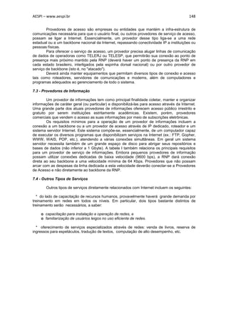 AESPI – www.aespi.br                                                                         148


        Provedores de acesso são empresas ou entidades que mantém a infra-estrutura de
comunicações necessária para que o usuário final, ou outros provedores de serviço de acesso,
possam se ligar a Internet. Essencialmente, um provedor desse tipo liga-se a uma rede
estadual ou a um backbone nacional da Internet, repassando conectividade IP a instituições ou
pessoas físicas.
        Para oferecer o serviço de acesso, um provedor precisa alugar linhas de comunicação
de dados de operadoras como TELERJ ou TELESP, que permitirão sua conexão ao ponto de
presença mais próximo mantido pela RNP (deverá haver um ponto de presença da RNP em
cada estado brasileiro, interligados pela espinha dorsal nacional) ou por outro provedor de
serviço de backbone (isto é, no "atacado").
        Deverá ainda manter equipamentos que permitam diversos tipos de conexão e acesso
tais como roteadores, servidores de comunicações e modems, além de computadores e
programas adequados ao gerenciamento de todo o sistema.

7.3 - Provedores de Informação

        Um provedor de informações tem como principal finalidade coletar, manter e organizar
informações de caráter geral (ou particular) e disponibilizá-las para acesso através da Internet.
Uma grande parte dos atuais provedores de informações oferecem acesso público irrestrito e
gratuito por serem instituições estritamente acadêmicas. Existem, porém, provedores
comerciais que vendem o acesso as suas informações por meio de subscrições eletrônicas.
        Os requisitos mínimos para a operação de um provedor de informações incluem a
conexão a um backbone ou a um provedor de acesso através de IP dedicado, roteador e um
sistema servidor Internet. Este sistema compõe-se, essencialmente, de um computador capaz
de executar os diversos programas que disponibilizam serviços na Internet (ex.: FTP, Gopher,
WWW, WAIS, POP, etc.), atendendo a várias conexões simultâneas. Em geral um sistema
servidor necessita também de um grande espaço de disco para abrigar seus repositórios e
bases de dados (não inferior a 1 Gbyte). A tabela I também relaciona os principais requisitos
para um provedor de serviço de informações. Embora pequenos provedores de informação
possam utilizar conexões dedicadas de baixa velocidade (9600 bps), a RNP dará conexão
direta ao seu backbone a uma velocidade mínima de 64 Kbps. Provedores que não possam
arcar com as despesas da linha dedicada a esta velocidade deverão conectar-se a Provedores
de Acesso e não diretamente ao backbone da RNP.

7.4 - Outros Tipos de Serviços

        Outros tipos de serviços diretamente relacionados com Internet incluem os seguintes:

  * do lado de capacitação de recursos humanos, provavelmente haverá grande demanda por
treinamento em redes em todos os níveis. Em particular, dois tipos bastante distintos de
treinamento serão necessários, a saber:

     o capacitação para instalação e operação de redes, e
     o familiarização de usuários leigos no uso eficiente de redes.

  * oferecimento de serviços especializados através de redes: venda de livros, reserva de
ingressos para espetáculos, tradução de textos, computação de alto desempenho, etc.
 