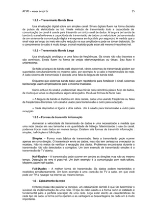 AESPI – www.aespi.br                                                                          15


        1.5.1 – Transmissão Banda Base

          Usa sinalização digital sobre um simples canal. Sinais digitais fluem na forma discreta
de pulsos de eletricidade ou luz. Neste método de transmissão todo a capacidade de
comunicação do canal é usada para transmitir um único sinal de dados. A largura de banda de
banda do canal refere-se a capacidade de transmissão de dados ou velocidade de transmissão
de um sistema de comunicação digital e é expressa em bps (bits por segundo). A medida que o
sinal viaja ao longo do meio ele sofre redução na sua amplitude e pode se tornar distorcido. Se
o comprimento do cabo é muito longo, o sinal recebido pode estar até mesmo irreconhecível.

        1.5.2 – Transmissão Banda Larga

         Usa sinalização analógica e uma faixa de freqüências. Os sinais não são discretos e
são contínuos. Sinais fluem na forma de ondas eletromagnéticas ou óticas. Seu fluxo é
unidirecional.

        Se toda a largura de banda está disponível, vários sistemas de transmissão podem ser
suportados simultaneamente no mesmo cabo, por exemplo, tv a cabo e transmissões de rede.
A cada sistema de transmissão é alocada uma fatia da largura de banda total.

        Enquanto que sistemas banda base usam repetidores para fortalecer o sinal, sistemas
banda larga usam amplificadores para a mesma finalidade.

       Como o fluxo do sinal é unidirecional, deve haver dois caminhos para o fluxo de dados,
de modo que todos os dispositivos sejam alcançados. Há duas formas de fazer isso:

        » A largura de banda é dividida em dois canais, cada uma usando freqüência ou faixa
de freqüências diferentes. Um canal é usado para transmissão e outro para recepção.

       » Cada dispositivo é ligado a dois cabos. Um é usado para transmissão e outro para
recepção.

        1.5.3 – Formas de transmitir informação

        Aumentar a velocidade da transmissão de dados é uma necessidade a medida que
uma rede cresce em seu tamanho e na quantidade de tráfego. Maximizando o uso do canal,
podemos trocar mais dados em menos tempo. Existem três formas de transmitir informação :
simplex, half-duplex e full-duplex

        Simplex – Forma mais básica de transmissão. Nela a transmissão pode ocorrer
apenas em uma direção. O transmissor envia ao dados, mas não tem certeza se o receptor os
recebeu. Não há meios de verificar a recepção dos dados. Problemas encontrados durante a
transmissão não são detectados e corrigidos. Um bom exemplo de transmissão simplex é a
transmissão de TV aberta.

       Half-Duplex – A transmissão pode ocorrer em ambos as direções mas não ao mesmo
tempo. Detecção de erro é possível. Um bom exemplo é a comunicação com walk-talkies.
Modems usam half-duplex.

        Full-Duplex – A melhor forma de transmissão. Os dados podem transmitidos e
recebidos simultaneamente. Um bom exemplo é uma conexão de TV a cabo, em que você
pode ver TV e navegar na internet ao mesmo tempo.

        1.6 – Cabeamento da rede

        Embora possa não parecer a principio, um cabeamento correto é que vai determinar o
sucesso da implementação de uma rede. O tipo de cabo usado e a forma como é instalado é
fundamental para a perfeita operação de uma rede. Logo estar atento as características de
cada tipo de cabo, a forma como operam e as vantagens e desvantagens de cada um é muito
importante.
 