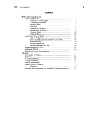 AESPI – www.aespi.br                                                                                                  2


                                                         SUMÁRIO

         Redes de Computadores
               Conceitos Básicos.....................................................................            3
                    Modelos de computação..................................................                      4
                    Configuração de Rede.....................................................                    5
                    Tipos de Rede..................................................................              7
                    Topologia.........................................................................           8
                    Transmissão de sinal.......................................................                 14
                    Cabeamento de Rede......................................................                    15
                    Placa de Rede.................................................................              26
                    Redes Wriless..................................................................             29
              Arquitetura de uma Rede...........................................................                33
                    Método de acesso............................................................                33
                     Como os dados são enviados em uma Rede..................                                   36
                     Redes Ethernet................................................................             40
                     Redes Token Ring...........................................................                52
                     Redes Appletalk e Arc Net...............................................                   58
              Modelo Referência OSI..............................................................               62
              O Modelo TCP/IP......................................................................             65
              Equipamentos de Conectividade...............................................                      71
         Internet
              Introdução de Redes.................................................................               94
              Internet.......................................................................................   102
              Conceitos básicos......................................................................           103
              Serviços Internet........................................................................         116
              Outras ferramentas....................................................................            121
              O lado positivo da Rede............................................................               123
                    Glossário .........................................................................         133
              O que é preciso para ser um provedor de serviços internet......                                   147
 