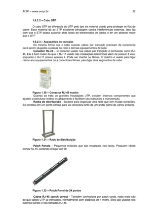 AESPI – www.aespi.br                                                                     22


        1.6.2.2 – Cabo STP

        O cabo STP se diferencia do UTP pelo tipo de material usado para proteger os fios de
cobre. Esse material dá ao STP excelente blindagem contra interferências externas. Isso faz
com que o STP possa suportar altas taxas de transmissão de dados e ter um alcance maior
que o UTP

         1.6.2.3 – Acessórios de conexão
          Da mesma forma que o cabo coaxial, cabos par trançado precisam de conectores
para serem plugados a placas de rede e demais equipamentos de rede.
          Conector RJ-45 – O conector usado nos cabos par trançado é conhecido como RJ-
45. Ele é bem maior do que o RJ-11 usado nas instalações telefônicas além de possuir 8 vias,
enquanto o RJ-11 possui apenas 4. Pode ser macho ou fêmea. O macho é usado para ligar
cabos aos equipamentos ou a conectores fêmea, para ligar dois segmentos de cabo.




        Figura 1.30 – Conector RJ-45 macho
         Quando se trata de grandes instalações UTP, existem diversos componentes que
ajudam a estruturar melhor o cabeamento e facilitam seu manuseio e manutenção.
         Racks de distribuição – Usados para organizar uma rede que tem muitas conexões.
Se constitui em um ponto central para as conexões tanto de um andar como de vários andares.




        Figura 1.31 – Rack de distribuição

         Patch Panels – Pequenos módulos que são instalados nos racks. Possuem várias
portas RJ-45, podendo chegar até 96.




        Figura 1.32 – Patch Panel de 24 portas

        Cabos RJ-45 (patch cords) – Também conhecidos por patch cords, nada mais são
do que cabos UTP já crimpados, normalmente com distância de 1 metro. Eles são usados nos
patches panels e nas tomadas RJ-45.
 