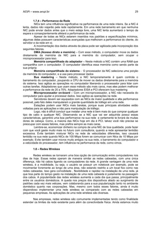 AESPI – www.aespi.br                                                                        29


         1.7.4 – Performance da Rede
          NICs tem uma influência significativa na performance de uma rede inteira. Se a NIC é
lenta, dados não viajarão pela rede rapidamente. Em uma rede barramento em que nenhuma
NIC pode enviar dados antes que o meio esteja livre, uma NIC lenta aumentará o tempo de
espera e conseqüentemente afetará a performance da rede.
          Apesar de todas as NICs estarem inseridos nos padrões e especificações mínimos,
algumas delas possuem características avançadas que melhoram a performance do cliente, do
servidor e da rede em si.
          A movimentação dos dados através da placa pode ser agilizada pela incorporação dos
seguintes fatores.
          DMA (Acesso direto a memória) – Com esse método, o computador move os dados
diretamente da memória da NIC para a memória do computador, sem ocupar o
microprocessador para isso.
          Memória compartilhada do adaptador – Neste método a NIC contém uma RAM que
compartilha com o computador. O computador identifica essa memória como sendo parte da
sua própria
          Memória compartilhada do sistema - O processador da NIC seleciona uma porção
da memória do computador, e a usa para processar dados
          Bus mastering – Neste método, a NIC temporariamente é quem controla o
barramento do computador, poupando a CPU de mover os dados diretamente para a memória
do sistema. Isso agiliza as operações no computador liberando o processador para lidar com
outras tarefas. Adaptadores que usam esse método são mais caros, mas eles podem melhorar
a performance da rede de 20 a 70%. Adaptadores EISA e PCI oferecem bus mastering
          Microprocessador on-board – Com um microprocessador, a NIC não necessita do
computador para ajudar a processar dados. Isso agiliza as operações na rede.
          Servidores devem ser equipados com as NICs de maior qualidade e alta performance
possível, pelo fato deles manipularem a grande quantidade de tráfego em uma rede.
          Estações podem usar NICs mais baratas, porque suas principais atividades estão
voltadas para as aplicações e não para manipulação de tráfego.
          Logo, não é difícil concluir que instalar uma rede é bem mais do que comprar qualquer
tipo de cabo e qualquer NIC. Observando se a NIC que vai ser adquirida possui essas
características, garantirá uma boa performance na sua rede e certamente te livrará de muitas
dores de cabeça. Como, a maioria das NICs hoje em dia é PCI, talvez você não precise se
preocupar com esses fatores, mas prefira sempre as mais caras.
          Lembre-se, economizar dinheiro na compra de uma NIC de boa qualidade, pode fazer
com que você gaste muito mais no futuro com consultoria, quando a rede apresentar lentidão
excessiva. Evite também misturar NICs na rede de velocidades diferentes, isso causará
lentidão na sua rede quando NICs de 100 Mbps forem se comunicar com NIcs de 10 Mbps por
exemplo. Evite também usar micros muito antigos na sua rede, o barramento do computador e
a velocidade do processador, tem influência na performance da rede, como vimos.

        1.8 – Redes Wireless

         Redes wireless se tornaram uma boa opção de comunicação entre computadores nos
dias de hoje. Essas redes operam de maneira similar as redes cabeadas, com uma única
diferença, não há cabos ligando os computadores da rede. A grande vantagem de uma rede
wireless, é a mobilidade, ou seja, o usuário se possuir um notebook por exemplo, pode se
movimentar livremente ao longo de uma área, não estando restrito a um local fixo como nas
redes cabeadas. Isso gera comodidade , flexibilidade e rapidez na instalação de uma rede, já
que boa parte do tempo gasto na instalação de uma rede cabeada é justamente na passagem
dos cabos. A popularidade das redes wireless aumenta a cada dia que passa, principalmente
entre os usuários domésticos. A queda nos preços dos dispositivos aliado ao surgimento de
padrões cada vez mais velozes, vem colaborando para a sua popularização tanto no ambiente
doméstico quanto nas corporações. Mas, mesmo com todos esses fatores, ainda é muito
dispendioso implementar uma rede wireless se comparado com as redes cabeadas em
pequenas empresas. As aplicações de uma rede wireless são diversas.

        Nas empresas, redes wireless são comumente implementadas tendo como finalidade
estender os limites da rede existente para além da conectividade física. Ainda estamos muito
 