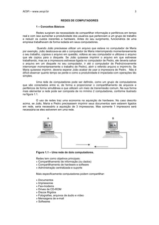 AESPI – www.aespi.br                                                                       3


                               REDES DE COMPUTADORES

          1 – Conceitos Básicos

           Redes surgiram da necessidade de compartilhar informação e periféricos em tempo
real e com isso aumentar a produtividade dos usuários que pertenciam a um grupo de trabalho
e reduzir os custos inerentes a hardware. Antes do seu surgimento, funcionários de uma
empresa trabalhavam de forma isolada em seus computadores.

             Quando João precisasse utilizar um arquivo que estava no computador de Maria
por exemplo, João deslocava-se até o computador de Maria interrompendo momentaneamente
o seu trabalho, copiava o arquivo em questão, voltava ao seu computador e utilizava o arquivo
que ele copiou para o disquete. Se João quisesse imprimir o arquivo em que estivesse
trabalhando, mas se a impressora estivesse ligada no computador de Pedro, ele deveria salvar
o arquivo em um disquete no seu computador, ir até o computador de Pedro(novamente
interromper momentaneamente o trabalho de Pedro), abrir o referido arquivo e imprimi-lo. Se
Maria quisesse imprimir, deveria esperar João acabar de usar a impressora de Pedro. Não é
difícil observar quanto tempo se perde e como a produtividade é impactada com operações tão
simples.

            Uma rede de computadores pode ser definido, como um grupo de computadores
que são conectados entre si, de forma a proporcionar o compartilhamento de arquivos e
periféricos de forma simultânea e que utilizam um meio de transmissão comum. Na sua forma
mais elementar a rede pode ser composta de no mínimo 2 computadores, conforme ilustrado
na figura 1.1.

           O uso de redes traz uma economia na aquisição de hardware. No caso descrito
acima, se João, Maria e Pedro precisassem imprimir seus documentos sem estarem ligados
em rede, seria necessário a aquisição de 3 impressoras. Mas somente 1 impressora será
necessária se eles estiverem em uma rede.




          Figura 1.1 – Uma rede de dois computadores.

          Redes tem como objetivos principais:
          » Compartilhamento de informação (ou dados)
          » Compartilhamento de hardware e software
          » Administração centralizada e suporte

          Mais especificamente computadores podem compartilhar:

          » Documentos
          » Impressoras
          » Fax-modems
          » Drives de CD-ROM
          » Discos Rígidos
          » Fotografias, arquivos de áudio e vídeo
          » Mensagens de e-mail
          » Softwares
 
