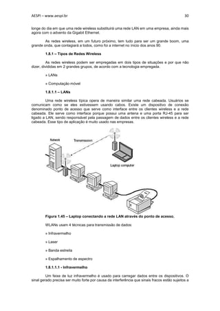 AESPI – www.aespi.br                                                                           30


longe do dia em que uma rede wireless substituirá uma rede LAN em uma empresa, ainda mais
agora com o advento da Gigabit Ethernet.

        As redes wireless, em um futuro próximo, tem tudo para ser um grande boom, uma
grande onda, que contagiará a todos, como foi a internet no ínicio dos anos 90.

        1.8.1 – Tipos de Redes Wireless

          As redes wireless podem ser empregadas em dois tipos de situações e por que não
dizer, divididas em 2 grandes grupos, de acordo com a tecnologia empregada.

        » LANs

        » Computação móvel

        1.8.1.1 – LANs

         Uma rede wireless típica opera de maneira similar uma rede cabeada. Usuários se
comunicam como se eles estivessem usando cabos. Existe um dispositivo de conexão
denominado ponto de acesso que serve como interface entre os clientes wireless e a rede
cabeada. Ele serve como interface porque possui uma antena e uma porta RJ-45 para ser
ligado a LAN, sendo responsável pela passagem de dados entre os clientes wireless e a rede
cabeada. Esse tipo de aplicação é muito usado nas empresas.




        Figura 1.45 – Laptop conectando a rede LAN através do ponto de acesso.

        WLANs usam 4 técnicas para transmissão de dados:

        » Infravermelho

        » Laser

        » Banda estreita

        » Espalhamento de espectro

        1.8.1.1.1 - Infravermelho

         Um feixe de luz infravermelho é usado para carregar dados entre os dispositivos. O
sinal gerado precisa ser muito forte por causa da interferência que sinais fracos estão sujeitos a
 