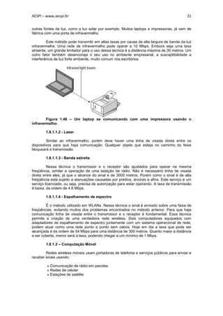 AESPI – www.aespi.br                                                                       31


outras fontes de luz, como a luz solar por exemplo. Muitos laptops e impressoras, já vem de
fábrica com uma porta de infravermelho.

         Este método pode transmitir em altas taxas por causa da alta largura de banda da luz
infravermelha. Uma rede de infravermelho pode operar a 10 Mbps. Embora seja uma taxa
atraente, um grande limitador para o uso dessa técnica é a distância máxima de 30 metros. Um
outro fator também desencoraja o seu uso no ambiente empresarial, a susceptibilidade a
interferência de luz forte ambiente, muito comum nos escritórios.




        Figura 1.46 – Um laptop se comunicando com uma impressora usando o
infravermelho.

        1.8.1.1.2 - Laser

         Similar ao infravermelho, porém deve haver uma linha de visada direta entre os
dispositivos para que haja comunicação. Qualquer objeto que esteja no caminho do feixe
bloqueará a transmissão.

        1.8.1.1.3 - Banda estreita

         Nessa técnica o transmissor e o receptor são ajustados para operar na mesma
freqüência, similar a operação de uma estação de rádio. Não é necessário linha de visada
direta entre eles, já que o alcance do sinal é de 3000 metros. Porém como o sinal é de alta
freqüência está sujeito a atenuações causadas por prédios, árvores e afins. Este serviço é um
serviço licenciado, ou seja, precisa de autorização para estar operando. A taxa de transmissão
é baixa, da ordem de 4.8 Mbps.

        1.8.1.1.4 - Espalhamento de espectro

        É o método utilizado em WLANs. Nessa técnica o sinal é enviado sobre uma faixa de
freqüências, evitando muitos dos problemas encontrados no método anterior. Para que haja
comunicação linha de visada entre o transmissor e o receptor é fundamental. Essa técnica
permite a criação de uma verdadeira rede wireless. Dois computadores equipados com
adaptadores de espalhamento de espectro juntamente com um sistema operacional de rede,
podem atuar como uma rede ponto a ponto sem cabos. Hoje em dia a taxa que pode ser
alcançada é da ordem de 54 Mbps para uma distância de 300 metros. Quanto maior a distância
a ser coberta, menor será a taxa, podendo chegar a um mínimo de 1 Mbps.

        1.8.1.2 – Computação Móvel

        Redes wireless móveis usam portadoras de telefonia e serviços públicos para enviar e
receber sinais usando:

        » Comunicação de rádio em pacotes
        » Redes de celular
        » Estações de satélite
 