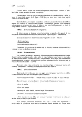 AESPI – www.aespi.br                                                                     32


         Usuários móveis podem usar essa tecnologia com computadores portáteis ou PDAs
para trocar e-mails, arquivos ou outras informações.

        Enquanto essa forma de comunicação é conveniente, em contrapartida ela é lenta. As
taxas de transmissão variam de 8 Kbps a 19.2 kbps. As taxas caem mais ainda quando
correção de erro é utilizada.

        Computação móvel incorpora adaptadores wireless que usam tecnologia de telefonia
celular para conectar a computadores portáteis. Computadores portáteis usam pequenas
antenas para se comunicar com torres de rádio em sua área. Satélites coletam os sinais de
computadores portáteis e dispositivos de rede móveis

        1.8.1.2.1 – Comunicação de rádio em pacotes

        O sistema divide os dados a serem transmitidos em pacotes. Um pacote é uma
unidade de informação transmitida como um todo de um dispositivo para o outro na rede.

        Esses pacotes de rádio são similares a outros pacotes de rede e incluem:

        » Endereço origem
        » Endereço destino
        » Informação de correção de erro

       Os pacotes são linkados a um satélite que os difunde. Somente dispositivos com o
endereço correto receberão os pacotes.

        1.8.1.2.2 – Redes de Celular

        Usa a mesma tecnologia e alguns dos mesmos sistemas utilizados na telefonia celular.
Ela oferece transmissão de dados sobre redes de voz analógicas existentes entre chamadas
de voz quando o sistema não está ocupado. É uma tecnologia muito rápida que sofre somente
pequenos atrasos, tornando-a suficientemente confiável para transmissões em tempo real. As
mais conhecidas são a GSM e a GPRS.

       Como em outras redes wireless há uma maneira de ligar a rede celular a uma rede
cabeada. Uma interface Ethernet (EUI) pode proporcionar essa conexão.

        1.8.1.2.3 – Estações de satélite

         Sistemas de microondas, são uma boa opção para interligação de prédios em médias
e curtas distâncias tais como um campus ou parque industrial.

        Transmissão de microondas é o método mais usado em situações de longa distância.

        É excelente para comunicação entre dois pontos de linha de visada tais como:

        » Links de satélite

        » Entre dois prédios

        » Ao longo de áreas abertas ,planas e largas como desertos.

        Um sistema de microondas consiste no seguinte:

        » Dois transceivers de rádio: Um para gerar(estação transmissora) e outro para
receber (estação receptora) as difusões.

       Duas antenas direcionais apontadas uma para a outra para implementar a
comunicação de difusão de sinais pelos transceivers. Essas antenas são muitas vezes
 