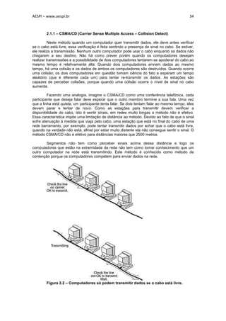 AESPI – www.aespi.br                                                                         34



        2.1.1 – CSMA/CD (Carrier Sense Multiple Access – Collision Detect)

          Neste método quando um computador quer transmitir dados, ele deve antes verificar
se o cabo está livre, essa verificação é feita sentindo a presença de sinal no cabo. Se estiver,
ele realiza a transmissão. Nenhum outro computador pode usar o cabo enquanto os dados não
chegarem a seu destino. Não há como prever porém quando os computadores desejam
realizar transmissões e a possibilidade de dois computadores tentarem se apoderar do cabo ao
mesmo tempo é relativamente alta. Quando dois computadores enviam dados ao mesmo
tempo, há uma colisão e os dados de ambos os computadores são destruídos. Quando ocorre
uma colisão, os dois computadores em questão tomam ciência do fato e esperam um tempo
aleatório (que é diferente cada um) para tentar re-transmitir os dados. As estações são
capazes de perceber colisões, porque quando uma colisão ocorre o nível de sinal no cabo
aumenta.

         Fazendo uma analogia, imagine o CSMA/CD como uma conferência telefônica, cada
participante que deseja falar deve esperar que o outro membro termine a sua fala. Uma vez
que a linha está quieta, um participante tenta falar. Se dois tentam falar ao mesmo tempo, eles
devem parar e tentar de novo. Como as estações para transmitir devem verificar a
disponibilidade do cabo, isto é sentir sinais, em redes muito longas o método não é efetivo.
Essa característica impõe uma limitação de distância ao método. Devido ao fato de que o sinal
sofre atenuação à medida que viaja pelo cabo, uma estação que está no final do cabo de uma
rede barramento, por exemplo, pode tentar transmitir dados por achar que o cabo está livre,
quando na verdade não está, afinal por estar muito distante ela não consegue sentir o sinal. O
método CSMA/CD não é efetivo para distâncias maiores que 2500 metros.

        Segmentos não tem como perceber sinais acima dessa distância e logo os
computadores que estão na extremidade da rede não tem como tomar conhecimento que um
outro computador na rede está transmitindo. Este método é conhecido como método de
contenção porque os computadores competem para enviar dados na rede.




        Figura 2.2 – Computadores só podem transmitir dados se o cabo está livre.
 