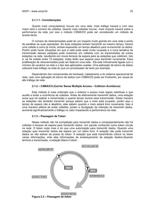 AESPI – www.aespi.br                                                                       35


        2.1.1.1 - Considerações

        Quanto mais computadores houver em uma rede, mais trafego haverá e com isso
maior será o número de colisões. Quanto mais colisões houver, mais impacto haverá sobre a
performance da rede, por isso o método CSMA/CD pode ser considerado um método de
acesso lento.

         O número de retransmissões pode ter um impacto muito grande em uma rede a ponto
de paralisar as suas operações. Se duas estações tentam transmitir ao mesmo tempo, haverá
uma colisão e como já vimos, ambas esperarão um tempo aleatório para re-transmitir os dados.
Porém pode haver situações em que a rede pode estar muito ocupada e a nova tentativa de
transmissão dessas estações pode ocasionar em colisões com as transmissões de outras
estações na rede, resultando em novos tempos de espera para as estações que colidiram. Isto
é, se há colisão entre 10 estações, todas terão que esperar para transmitir novamente. Essa
proliferação de retransmissões pode ser fatal em uma rede. Ela está intimamente ligada com o
número de usuários na rede e o tipo das aplicações usadas. Uma aplicação de banco de dados
colocará mais tráfego na rede do que um processador de texto por exemplo.

          Dependendo dos componentes de hardware, cabeamento e do sistema operacional de
rede, usar uma aplicação de banco de dados com CSMA/CD pode ser frustrante, por causa do
alto tráfego de rede.

        2.1.2 – CSMA/CA (Carrier Sense Multiple Access – Collision Avoidance)

         Este método é mais ordenado que o anterior e possui mais regras restritivas o que
auxilia a evitar a ocorrência de colisões. Antes de efetivamente transmitir dados, uma estação
avisa que irá realizar a transmissão e quanto tempo durará essa transmissão. Desta maneira
as estações não tentarão transmitir porque sabem que o meio está ocupado, porém aqui o
tempo de espera não é aleatório, elas sabem quando o meio estará livre novamente. Isso é
uma maneira efetiva de evitar colisões, porém a divulgação da intenção de transmitir dados,
aumenta significativamente o tráfego no cabo impactando a performance da rede.

        2.1.3 – Passagem de Token

         Nesse método não há competição para transmitir dados e conseqüentemente não há
colisões e tempos de espera para transmitir dados. Um pacote conhecido como token circula
na rede. O token nada mais é do que uma autorização para transmitir dados. Quando uma
estação quer transmitir dados ela espera por um token livre. A estação não pode transmitir
dados se não estiver de posse do token. A estação que está transmitindo coloca no token
varias informações, ente elas informações de endereçamento da estação destino.Quando
termina a transmissão, a estação libera o token.




        Figura 2.3 – Passagem de token
 