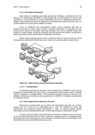 AESPI – www.aespi.br                                                                     36


        2.1.4 – Prioridade de Demanda

         Esse método foi projetado para redes ethernet de 100 Mbps, conhecidas como Fast
Ethernet. Foi padronizado pelo IEEE na especificação 802.12. Ele baseia-se no fato de que
repetidores e os nós finais são os únicos componentes da rede. Os repetidores gerenciam o
acesso a rede realizando buscas por pedidos de transmissão entre todos os nós da rede. Um
nó final poderia ser um hub, ponte, roteador ou switch.

         Como no CSMA/CD dois computadores podem causar contenção pelo fato de
tentarem transmitir ao mesmo tempo, porém é possível implementar um esquema em que
certos tipos de dados tem prioridade, caso haja contenção. Se o hub ou repetidor recebe dois
pedidos ao mesmo tempo, aquele de prioridade mais alta será servido primeiro. Se eles tem a
mesma prioridade, ambos são servidos com alternância entre eles.

       Nesse método estações podem enviar e transmitir dados ao mesmo tempo por causa
do esquema de cabeamento definido para este método, em que são usados 4 pares de fios.




        Figura 2.4 – Rede estrela usando prioridade de demanda.

        2.1.4.1 – Considerações

        O método de prioridade de demanda é mais eficiente que o CSMA/CD, porque não há
divulgação de transmissão por toda a rede. A comunicação é feita somente entre a estação
origem, o repetidor e a estação destino. Cada repetidor conhece somente os nós finais e as
estações diretamente conectados a ele, enquanto que no CSMA/CD o repetidor conhece todos
os endereços da rede

        2.2 – Como dados são enviados em uma rede

         Mencionamos anteriormente que os dados são transmitidos pela rede em um fluxo
continuo de uns e zeros de um computador para o outro. Na realidade os dados são
particionados em pequenos pacotes gerenciáveis e cada um desses pacotes carrega
informações que são necessárias para que o mesmo seja entregue ao destinatário correto.

        O motivo que leva o dado a ser particionado e não posto na rede de uma só vez é que
se não houvesse particionamento do dado, a rede não conseguiria operar. As estações teriam
que esperar por muito tempo até que o cabo estivesse novamente livre para transmissão e isso
obviamente causaria uma lentidão excessiva na rede.
 