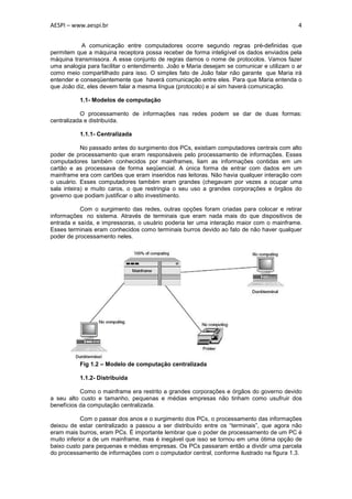 AESPI – www.aespi.br                                                                       4


           A comunicação entre computadores ocorre segundo regras pré-definidas que
permitem que a máquina receptora possa receber de forma inteligível os dados enviados pela
máquina transmissora. A esse conjunto de regras damos o nome de protocolos. Vamos fazer
uma analogia para facilitar o entendimento. João e Maria desejam se comunicar e utilizam o ar
como meio compartilhado para isso. O simples fato de João falar não garante que Maria irá
entender e conseqüentemente que haverá comunicação entre eles. Para que Maria entenda o
que João diz, eles devem falar a mesma língua (protocolo) e aí sim haverá comunicação.

          1.1- Modelos de computação

           O processamento de informações nas redes podem se dar de duas formas:
centralizada e distribuída.

          1.1.1- Centralizada

            No passado antes do surgimento dos PCs, existiam computadores centrais com alto
poder de processamento que eram responsáveis pelo processamento de informações. Esses
computadores também conhecidos por mainframes, liam as informações contidas em um
cartão e as processava de forma seqüencial. A única forma de entrar com dados em um
mainframe era com cartões que eram inseridos nas leitoras. Não havia qualquer interação com
o usuário. Esses computadores também eram grandes (chegavam por vezes a ocupar uma
sala inteira) e muito caros, o que restringia o seu uso a grandes corporações e órgãos do
governo que podiam justificar o alto investimento.

           Com o surgimento das redes, outras opções foram criadas para colocar e retirar
informações no sistema. Através de terminais que eram nada mais do que dispositivos de
entrada e saída, e impressoras, o usuário poderia ter uma interação maior com o mainframe.
Esses terminais eram conhecidos como terminais burros devido ao fato de não haver qualquer
poder de processamento neles.




          Fig 1.2 – Modelo de computação centralizada

          1.1.2- Distribuída

           Como o mainframe era restrito a grandes corporações e órgãos do governo devido
a seu alto custo e tamanho, pequenas e médias empresas não tinham como usufruir dos
benefícios da computação centralizada.

            Com o passar dos anos e o surgimento dos PCs, o processamento das informações
deixou de estar centralizado a passou a ser distribuído entre os “terminais”, que agora não
eram mais burros, eram PCs. É importante lembrar que o poder de processamento de um PC é
muito inferior a de um mainframe, mas é inegável que isso se tornou em uma ótima opção de
baixo custo para pequenas e médias empresas. Os PCs passaram então a dividir uma parcela
do processamento de informações com o computador central, conforme ilustrado na figura 1.3.
 
