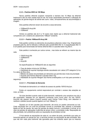 AESPI – www.aespi.br                                                                         45


        2.3.3 – Padrões IEEE de 100 Mbps

         Novos padrões ethernet surgiram rompendo a barreira dos 10 Mbps da ethernet
tradicional e são as mais usadas hoje em dia. As novas capacidades permitiram a utilização de
aplicações de grande largura de banda tais como: vídeo, armazenamento de documentação e
imagem.

        Dois padrões ethernet vieram de encontro a essa demanda.

        » 100BaseVG-AnyLAN
        » 100BaseX

       Ambos os padrões são de 5 a 10 vezes mais rápido que a ethernet tradicional são
compatíveis com o sistema de cabeamento 10BaseT existente.

        2.3.3.1 – Padrão 100BaseVG-AnyLAN

        Este padrão combina os elementos da arquitetura ethernet e token ring. Originalmente
projetado pela Hp, ele foi refinado e ratificado pelo comitê IEEE 802.12. A especificação 802.12
é um padrão para transmissão de frames ethernet 802.3 e pacotes token ring 802.5.

        Este padrão é conhecido por outros nomes , mas todos se referem ao mesmo tipo de
rede.

        » 100VG-AnyLAN
        » 100BaseVG
        » VG
        » AnyLAN

        As especificações do 100BaseVG são as seguintes:

        » Taxa de dados mínima de 100 Mbps
        » Habilidade de suportar topologia estrela cascateada com cabos UTP categoria 3,4 ou
5 e cabos de fibra ótica.
        » Método de acesso de prioridade por demanda que permite dois níveis de prioridade
        » Suporte para frames ethernet e pacotes token ring
        » Habilidade de suportar filtragem dos frames endereçados a um hub para aumentar a
segurança.

        2.3.3.1.1 – Prioridade de Demanda

        Prioridade de demanda é um método de acesso do padrão 100VG-AnyLan.

        Existe um equipamento central responsável por controlar o acesso das estações ao
meio, os hubs.

        Os hubs decidem quando cada nó pode transmitir, realizando uma varredura nos nós a
ele conectados, baseado em um algoritmo conhecido como round robin. Os nós 100VG-
AnyLAN não passam tokens (mesmo quando usam frames Token Ring), nem detectam e
resolvem colisões (exceto quando ligada a um hub 10Base-T).

          Quando um nó tem pacotes para transmitir, ele envia um pedido (demanda) ao hub.
Cada requisição tem um nível de prioridade normal ou prioridade alta, estando a prioridade
ligada ao tipo de pacote. No caso de pacotes de dados comuns, a prioridade é normal, já no
caso de pacotes de aplicações multimídia de tempo crítico, a prioridade é alta. Requisições de
alta prioridade, tem preferência sobre as requisições de prioridade normal.

        O hub atende as requisições de cada nó, na ordem da porta, permitindo que cada um
transmita apenas um pacote por vez, e servindo primeiro as requisições de alta prioridade. Nós
que não tem nada para transmitir são ignorados pelo hub evitando assim que os mesmos
 