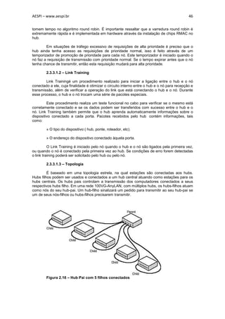 AESPI – www.aespi.br                                                                          46


tomem tempo no algoritmo round robin. É importante ressaltar que a varredura round robin é
extremamente rápida e é implementada em hardware através da instalação de chips RMAC no
hub.

        Em situações de tráfego excessivo de requisições de alta prioridade é preciso que o
hub ainda tenha acesso as requisições de prioridade normal, isso é feito através de um
temporizador de promoção de prioridade para cada nó. Este temporizador é iniciado quando o
nó faz a requisição de transmissão com prioridade normal. Se o tempo expirar antes que o nó
tenha chance de transmitir, então esta requisição mudará para alta prioridade.

        2.3.3.1.2 – Link Training

        Link Trainingé um procedimento realizado para iniciar a ligação entre o hub e o nó
conectado a ele, cuja finalidade é otimizar o circuito interno entre o hub e o nó para recepção e
transmissão, além de verificar a operação do link que está conectando o hub e o nó. Durante
esse processo, o hub e o nó trocam uma série de pacotes especiais.

         Este procedimento realiza um teste funcional no cabo para verificar se o mesmo está
corretamente conectado e se os dados podem ser transferidos com sucesso entre o hub e o
nó. Link Training também permite que o hub aprenda automaticamente informações sobre o
dispositivo conectado a cada porta. Pacotes recebidos pelo hub contém informações, tais
como:

        » O tipo do dispositivo ( hub, ponte, roteador, etc).

        » O endereço do dispositivo conectado àquela porta.

          O Link Training é iniciado pelo nó quando o hub e o nó são ligados pela primeira vez,
ou quando o nó é conectado pela primeira vez ao hub. Se condições de erro forem detectadas
o link training poderá ser solicitado pelo hub ou pelo nó.

        2.3.3.1.3 – Topologia

         É baseado em uma topologia estrela, na qual estações são conectadas aos hubs.
Hubs filhos podem ser usados e conectados a um hub central atuando como estações para os
hubs centrais. Os hubs pais controlam a transmissão dos computadores conectados a seus
respectivos hubs filho. Em uma rede 100VG-AnyLAN, com múltiplos hubs, os hubs-filhos atuam
como nós do seu hub-pai. Um hub-filho sinalizará um pedido para transmitir ao seu hub-pai se
um de seus nós-filhos ou hubs-filhos precisarem transmitir.




        Figura 2.16 – Hub Pai com 5 filhos conectados
 