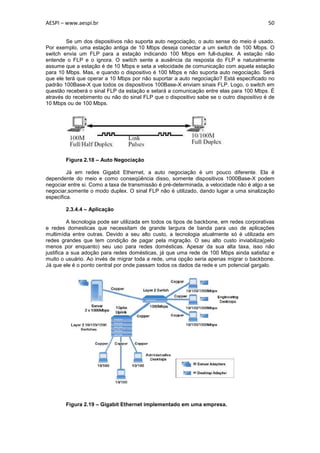 AESPI – www.aespi.br                                                                       50


        Se um dos dispositivos não suporta auto negociação, o auto sense do meio é usado.
Por exemplo, uma estação antiga de 10 Mbps deseja conectar a um switch de 100 Mbps. O
switch envia um FLP para a estação indicando 100 Mbps em full-duplex. A estação não
entende o FLP e o ignora. O switch sente a ausência da resposta do FLP e naturalmente
assume que a estação é de 10 Mbps e seta a velocidade de comunicação com aquela estação
para 10 Mbps. Mas, e quando o dispositivo é 100 Mbps e não suporta auto negociação. Será
que ele terá que operar a 10 Mbps por não suportar a auto negociação? Está especificado no
padrão 100Base-X que todos os dispositivos 100Base-X enviam sinais FLP. Logo, o switch em
questão receberá o sinal FLP da estação e setará a comunicação entre elas para 100 Mbps. É
através do recebimento ou não do sinal FLP que o dispositivo sabe se o outro dispositivo é de
10 Mbps ou de 100 Mbps.




        Figura 2.18 – Auto Negociação

         Já em redes Gigabit Ethernet, a auto negociação é um pouco diferente. Ela é
dependente do meio e como conseqüência disso, somente dispositivos 1000Base-X podem
negociar entre si. Como a taxa de transmissão é pré-determinada, a velocidade não é algo a se
negociar,somente o modo duplex. O sinal FLP não é utilizado, dando lugar a uma sinalização
especifica.

        2.3.4.4 – Aplicação

          A tecnologia pode ser utilizada em todos os tipos de backbone, em redes corporativas
e redes domesticas que necessitam de grande largura de banda para uso de aplicações
multimídia entre outras. Devido a seu alto custo, a tecnologia atualmente só é utilizada em
redes grandes que tem condição de pagar pela migração. O seu alto custo inviabiliza(pelo
menos por enquanto) seu uso para redes domésticas. Apesar da sua alta taxa, isso não
justifica a sua adoção para redes domésticas, já que uma rede de 100 Mbps ainda satisfaz e
muito o usuário. Ao invés de migrar toda a rede, uma opção seria apenas migrar o backbone.
Já que ele é o ponto central por onde passam todos os dados da rede e um potencial gargalo.




        Figura 2.19 – Gigabit Ethernet implementado em uma empresa.
 