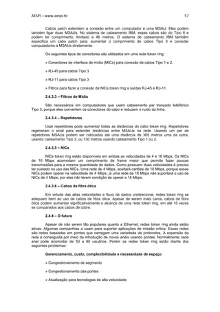 AESPI – www.aespi.br                                                                     57


         Cabos patch estendem a conexão entre um computador e uma MSAU. Eles podem
também ligar duas MSAUs. No sistema de cabeamento IBM, esses cabos são do Tipo 6 e
podem ter comprimento, limitado a 46 metros. O sistema de cabeamento IBM também
especifica um cabo patch para: aumentar o comprimento de cabos Tipo 3 e conectar
computadores a MSAUs diretamente.

        Os seguintes tipos de conectores são utilizados em uma rede token ring:

        » Conectores de interface de mídia (MICs) para conexão de cabos Tipo 1 e 2.

        » RJ-45 para cabos Tipo 3

        » RJ-11 para cabos Tipo 3

        » Filtros para fazer a conexão de NICs token ring a saídas RJ-45 e RJ-11.

        2.4.3.3 – Filtros de Mídia

         São necessários em computadores que usam cabeamento par trançado telefônico
Tipo 3, porque eles convertem os conectores do cabo e reduzem o ruído da linha.

        2.4.3.4 – Repetidores

        Usar repetidores pode aumentar todas as distâncias do cabo token ring. Repetidores
regeneram o sinal para estender distâncias entre MSAUs na rede. Usando um par de
repetidores MSAUs podem ser colocadas até uma distância de 365 metros uma da outra,
usando cabeamento Tipo 3, ou 730 metros usando cabeamento Tipo 1 ou 2.

        2.4.3.5 – NICs

         NICs token ring estão disponíveis em ambas as velocidades de 4 e 16 Mbps. Os NICs
de 16 Mbps acomodam um comprimento de frame maior que permite fazer poucas
transmissões para a mesma quantidade de dados. Como possuem duas velocidades é preciso
ter cuidado no uso das NICs. Uma rede de 4 Mbps, aceitará cartões de 16 Mbps, porque essas
NICs podem operar na velocidade de 4 Mbps, já uma rede de 16 Mbps não suportará o uso de
NICs de 4 Mbps, por elas não terem condição de operar a 16 Mbps.

        2.4.3.6 – Cabos de fibra ótica

        Em virtude das altas velocidades e fluxo de dados unidirecional, redes token ring se
adequam bem ao uso de cabos de fibra ótica. Apesar de serem mais caros, cabos de fibra
ótica podem aumentar significativamente o alcance de uma rede token ring, em até 10 vezes
se comparados aos cabos de cobre.

        2.4.4 – O futuro

         Apesar de não serem tão populares quanto a Ethernet, redes token ring ainda estão
ativas. Algumas companhias a usam para suportar aplicações de missão critica. Essas redes
são redes baseadas em pontes que carregam uma variedade de protocolos, A expansão da
rede é conseguida por meio da introdução de novos anéis usando pontes. Normalmente cada
anel pode acomodar de 50 a 80 usuários. Porém as redes token ring estão diante dos
seguintes problemas:

        Gerenciamento, custo, complexibilidade e necessidade de espaço

        » Congestionamento de segmento

        » Congestionamento das pontes

        » Atualização para tecnologias de alta velocidade
 