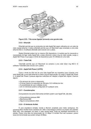 AESPI – www.aespi.br                                                                       60




        Figura 2.30 – Três zonas ligadas formando uma grande rede.

        2.5.4 – Ethertalk

        Ethertalk permite que os protocolos de rede AppleTalk sejam utilizados em um cabo de
rede coaxial ethernet. A placa ethertalk permite que um Macintosh seja conectado a uma rede
ethernet 802.3. O software ethertalk está incluído com a placa.

        Redes Ethertalk podem ter no máximo 254 dispositivos. A medida que foi crescendo a
necessidade de ligar redes AppleTalk a redes ethernet e token ring de maior escala, surgiu o
AppleTalk Phase 2 que jogou o limite de dispositivos para 16 milhões em uma rede.

        2.5.5 – TokenTalk

        Tokentalk permite que um Macintosh se conecte a uma rede token ring 802.5. O
software Tokentalk está incluído com a placa.

        2.5.6 – AppleTalk Phase 2 (ATP2)

        Como o limite de 254 nós de uma rede AppleTalk era impeditivo para conectar uma
rede AppleTalk a uma rede ethernet ou token ring de larga escala, foi criado o AppleTalk Phase
2. A AppleTalk Phase 2 possuia algumas melhorias em relação a AppleTalk original. Citamos
alguns.

        » Os serviços de nome e roteamento.
        » O limite máximo foi estendido de 254 para 16.5 milhões de nós.
        » A possibilidade de usar múltiplas zonas.
        » Um nó individual poderia configurado em qualquer zona.

        2.5.7 – Considerações

        Computadores de outros fabricantes também podem usar AppleTalk, são eles:

        » Computadores pessoais IBM
        » Mainframes IBM
        » Alguns computadores UNIX

        2.5.8 – O Ambiente ArcNet

         É uma arquitetura simples, barata e flexível, projetada para redes workgroup. Os
primeiros NICs ArcNet foram vendidos em 1983. A tecnologia é anterior ao projeto dos padrões
IEEE 802. Usa passagem de token e cabo banda larga. Pode ter topologia barramento ou
estrela. Possui uma taxa de transmissão de 2.5 Mbps. O ArcNet Plus seu sucessor, possui
taxas de transmissão que podem atingir 20 Mbps.
 