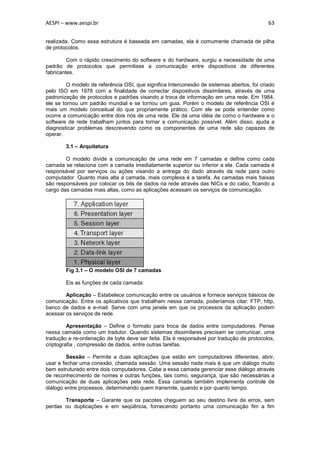 AESPI – www.aespi.br                                                                        63


realizada. Como essa estrutura é baseada em camadas, ela é comumente chamada de pilha
de protocolos.

         Com o rápido crescimento do software e do hardware, surgiu a necessidade de uma
padrão de protocolos que permitisse a comunicação entre dispositivos de diferentes
fabricantes.

         O modelo de referência OSI, que significa Interconexão de sistemas abertos, foi criado
pelo ISO em 1978 com a finalidade de conectar dispositivos dissimilares, através de uma
padronização de protocolos e padrões visando a troca de informação em uma rede. Em 1984,
ele se tornou um padrão mundial e se tornou um guia. Porém o modelo de referência OSI é
mais um modelo conceitual do que propriamente prático. Com ele se pode entender como
ocorre a comunicação entre dois nós de uma rede. Ele dá uma idéia de como o hardware e o
software de rede trabalham juntos para tornar a comunicação possível. Além disso, ajuda a
diagnosticar problemas descrevendo como os componentes de uma rede são capazes de
operar.

        3.1 – Arquitetura

        O modelo divide a comunicação de uma rede em 7 camadas e define como cada
camada se relaciona com a camada imediatamente superior ou inferior a ela. Cada camada é
responsável por serviços ou ações visando a entrega do dado através da rede para outro
computador. Quanto mais alta a camada, mais complexa é a tarefa. As camadas mais baixas
são responsáveis por colocar os bits de dados na rede através das NICs e do cabo, ficando a
cargo das camadas mais altas, como as aplicações acessam os serviços de comunicação.




        Fig 3.1 – O modelo OSI de 7 camadas

        Eis as funções de cada camada:

        Aplicação – Estabelece comunicação entre os usuários e fornece serviços básicos de
comunicação. Entre os aplicativos que trabalham nessa camada, poderíamos citar: FTP, http,
banco de dados e e-mail. Serve com uma janela em que os processos da aplicação podem
acessar os serviços de rede.

         Apresentação – Define o formato para troca de dados entre computadores. Pense
nessa camada como um tradutor. Quando sistemas dissimilares precisam se comunicar, uma
tradução e re-ordenação de byte deve ser feita. Ela é responsável por tradução de protocolos,
criptografia , compressão de dados, entre outras tarefas.

         Sessão – Permite a duas aplicações que estão em computadores diferentes, abrir,
usar e fechar uma conexão, chamada sessão. Uma sessão nada mais é que um diálogo muito
bem estruturado entre dois computadores. Cabe a essa camada gerenciar esse diálogo através
de reconhecimento de nomes e outras funções, tais como, segurança, que são necessárias a
comunicação de duas aplicações pela rede. Essa camada também implementa controle de
diálogo entre processos, determinando quem transmite, quando e por quanto tempo.

       Transporte – Garante que os pacotes cheguem ao seu destino livre de erros, sem
perdas ou duplicações e em seqüência, fornecendo portanto uma comunicação fim a fim
 