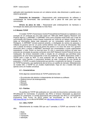 AESPI – www.aespi.br                                                                      66


aplicação está requisitando recursos em um sistema remoto, eles direcionam o pedido para o
sistema apropriado.

         Protocolos de transporte – Responsáveis pelo endereçamento de software e
confiabilidade da transmissão. São combinados com a placa de rede para que haja
comunicação.

        Drivers da placa de rede – Responsável pelo endereçamento de hardware e
formatação dos dados para transmissão no meio físico.

4- O Modelo TCP/IP

         O modelo TCP/IP (Transmission Control Protocol/Internet Protocol) na realidade é uma
evolução de um protocolo de uma rede criada em 1969 pelo ARPA (Agency Research and
Projects Agency), a ARPANET. A ARPANET tinha como propósito inicial evitar que a rede de
comunicação dos Estados Unidos ficasse inoperante por conta de um ataque nuclear, já que
todas as informações dessa rede passavam por um computador central localizado no
Pentágono. A ARPANET tornaria possível portanto, a interligação de centros de pesquisa e
militares do governo sem ter um ponto central definido nem rota única de informações. Mas
com o passar do tempo a ameaça da guerra fria passou e no inicio dos anos 70 o governo
americano abriu o acesso a ARPANET permitindo que universidades e outras organizações
acessassem a rede. Porém no final dos anos 70, com o crescimento continuo da rede, seu
protocolo de comutação de pacotes conhecido como NCP (Network Control Protocol) tornou-se
inadequado. Se tornava necessário então a criação de um protocolo que permitisse esse
crescimento de uma forma transparente e livre de problemas. A ARPA desenvolveu então o
TCP/IP para o lugar do NCP. O novo protocolo não só resolvia os problemas de seu
antecessor, como permitiu o crescimento ilimitado da rede. Composto de uma família de
protocolos, o TCP/IP é a pedra fundamental que permitiu o surgimento da Internet. O sucesso
do TCP/IP foi tamanho, que rapidamente ele se tornou um padrão de mercado. Diferentemente
do modelo OSI, o TCP/IP foi um modelo implementado. Hoje em dia o modelo OSI serve
apenas como um modelo conceitual.

        4.1 – Características

        Entre algumas características do TCP/IP poderíamos citar:

        » Os protocolos são abertos e independentes de hardware ou software.
        » Sistema comum de endereçamento.
        » Rotavel.
        » Robusto.
        » Escalável.

        4.2 – Padrões

         Os padrões do TCP/IP são publicados em uma série de documentos conhecidos como
RFC(Request for Comments). O propósito das RFCs é fornecer informação ou descrever
trabalhos em andamento. O comitê responsável pela publicação das RFCs é o IETF(Internet
Engineering Task Force). As RFCs podem ser encontradas no site do IETF em
http://www.ietf.org/ ou no site do INTERNIC em http://www.internic.com/.

        4.3 – OSI e TCP/IP

        Diferentemente do modelo OSI que usa 7 camadas, o TCP/IP usa somente 4. São
elas:

        » Rede.
        » Internet.
        » Transporte.
        » Aplicação.
 