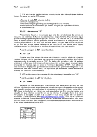 AESPI – www.aespi.br                                                                      68



         O TCP adiciona aos pacotes também informações de porta das aplicações origem e
destino. Em suma, um pacote TCP contém:

        » Número da porta TCP origem e destino.
        » Um número seqüencial.
        » Um verificador para garantir que a informação é enviada sem erro.
        » Um número de reconhecimento que informa a origem que o pacote foi recebido.
        » Janelamento TCP.

        4.3.2.1.1 – Janelamento TCP

         Anteriormente havíamos mencionado que uma das características da camada de
transporte era o controle de fluxo e isso ocorre graças ao janelamento. O janelamento regula
quanta informação pode ser passada por uma conexão TCP antes de um ACK ser recebido.
Tanto a origem quanto o destino possuem janelas de transmissão e recepção que utiliza
bufferização para tornar o processo mais eficiente. Assim, a origem pode mandar os pacotes
em um fluxo sem ter que esperar cada pacote ser reconhecido. Isso permite que o destino
receba os pacotes fora de ordem e os reordene, enquanto espera por mais pacotes.

        A grande vantagem do TCP é a confiabilidade.

        4.3.2.2 – UDP

         Fornece serviço de entrega de dados não orientado a conexão e logo de forma não
confiável. Ou seja, não há garantia de que os dados foram realmente recebidos. Aqui não há
estabelecimento de conexão como no TCP. Os dados são enviados e não há qualquer
tentativa de verificar se o destino realmente os recebeu, nem se houve algum erro que impediu
a recepção dos mesmos, logo não existe re-transmissão dos dados. O UDP é mais adequado
para transmissão de pequenas quantidades de dados em que a garantia de entrega não é uma
necessidade. Um bom exemplo disso, são aplicativos que transmitem usando broadcast e
multicast tais como uma vídeoconferência.

        O UDP também usa portas, mas elas são diferentes das portas usadas pelo TCP.

        A grande vantagem do UDP é a velocidade.

        4.3.2.3 – Portas

         As portas são uma referência da localização de uma aplicação ou processo em cada
máquina identificando aquela aplicação para a camada de transporte dessa forma fornecendo
uma conexão completa entre aplicações de computadores diferentes. Existem portas UDP e
TCP. Cada protocolo tem um número de porta associado a ele. Por exemplo imagine uma
situação em que estamos acessando um site na internet. A aplicação cliente é o nosso
navegador e a aplicação servidora é o servidor web que abriga aquele site que estamos
acessando. Quando digitamos, http://http://www.sitequalquer.com.br/, onde http é o protocolo,
estamos na verdade fazendo referência a porta 80 do servidor web em questão e na nossa
máquina cria-se uma outra porta que identifica o nosso navegador referente ao nosso endereço
IP. As tabela ilustra algumas portas TCP.
 