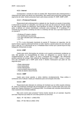 AESPI – www.aespi.br                                                                        69


        4.3.3 – Internet

       Corresponde a camada de rede do modelo OSI. Responsável pelo endereçamento e
roteamento dos dados que devem ser transmitidos. São usados para encaminhar pacotes entre
segmentos de redes. Quatro protocolos fazem parte dessa camada: IP, ICMP, IGMP e ARP.

        4.3.3.1 – IP (Internet Protocol)

        Responsável pelo endereçamento e seleção de rota. Quando um pacote é transmitido,
é adicionado ao pacote um cabeçalho, de modo que modo que ele possa ser roteado através
da rede usando tabelas de roteamento. Para identificar os hosts e as redes das quais fazem
parte, é definido um número identificador conhecido como endereço IP. O endereço IP é
composto de duas partes o endereço de rede e o endereço de host. Eis o que está incluído em
um pacote IP:

        » Endereço IP origem e destino.
        » Um identificador de protocolo.
        » Um valor calculado para verificação de erro.
        » Um TTL.

         O TTL é uma informação importante do pacote IP. Expresso em segundos, ele diz
quanto tempo o pacote poderá permanecer na rede. Quanto o pacote passa de uma rede para
outra o valor do TTL é decrescido de um. A finalidade disso é evitar que o pacote fique em loop
trafegando infinitamente na rede.

        4.3.3.2 - ICMP

        Usado para emitir informações de controle e erro quando acontecerem problemas na
rede. São geradas na impossibilidade de rotear um datagrama ou quando houver um
congestionamento na rede. Utiliza o IP para o transporte da mensagem, não oferecendo
portanto garantia de entrega. Dois utilitários de diagnóstico usam o ICMP, o ping e o tracert.
Uma das mensagens que o ICMP pode enviar é Destino Inalcançável que pode ser dos
seguintes tipos:

        » Rede inalcançável.
        » Host inalcançável.
        » Porta Inalcançável.
        » Host de destino desconhecido.
        » Rede de destino desconhecida.

        4.3.3.3 – IGMP

        Usado para enviar pacotes a vários destinos simultaneamente. Essa prática é
conhecida como multicast. Usado por roteadores para comunicação entre eles.

        4.3.3.4 – ARP

        Responsável pela obtenção do endereço de hardware que se refere aquele endereço
IP. Todos os endereços resolvidos são armazenados em cache. A cache nada mais é que uma
tabela que mapeia endereços IP a endereços MAC. As entradas são incluídas dinamicamente,
mas é possível criar entradas estáticas.

       Mas como ocorre esse processo? Vamos ilustrar através de um exemplo. Suponha
que duas máquinas que estão em uma rede queiram se comunicar.

        Alpha – IP: 192.168.0.1 e MAC:0702

        Delta – IP:192.168.0.2 e MAC: 0703
 