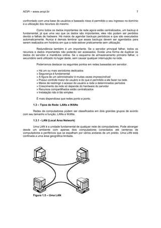 AESPI – www.aespi.br                                                                     7


confrontado com uma base de usuários e baseado nisso é permitido o seu ingresso no domínio
e a utilização dos recursos do mesmo.

           Como todos os dados importantes da rede agora estão centralizados, um backup é
fundamental, já que uma vez que os dados são importantes, eles não podem ser perdidos
devido a falhas de hadware. Há meios de agendar backups periódicos e que são executados
automaticamente. Nunca é demais lembrar que esses backups devem ser agendados para
serem realizados em horários em que a rede estiver praticamente sem utilização.

          Redundância também é um importante. Se o servidor principal falhar, todos os
recursos e dados importantes não poderão ser acessados. Existe uma forma de duplicar os
dados do servidor e mantê-los online. Se o esquema de armazenamento primário falhar, o
secundário será utilizado no lugar deste, sem causar qualquer interrupção na rede.

          Poderíamos destacar os seguintes pontos em redes baseadas em servidor:

          » Há um ou mais servidores dedicados
          » Segurança é fundamental
          » A figura de um administrador é muitas vezes imprescindível
          » Possui controle maior do usuário e do que é permitido a ele fazer na rede.
          » Meios de restringir o acesso do usuário a rede a determinados períodos
          » Crescimento da rede só depende do hardware do servidor
          » Recursos compartilhados estão centralizados
          » Instalação não é tão simples

          É mais dispendiosa que redes ponto a ponto.

       1.3 – Tipos de Rede: LANs e WANs

       Redes de computadores podem ser classificados em dois grandes grupos de acordo
com seu tamanho e função, LANs e WANs.

       1.3.1 - LAN (Local Area Network)

        Uma LAN é a unidade fundamental de qualquer rede de computadores. Pode abranger
desde um ambiente com apenas dois computadores conectados até centenas de
computadores e periféricos que se espalham por vários andares de um prédio. Uma LAN está
confinada a uma área geográfica limitada.




       Figura 1.5 – Uma LAN
 