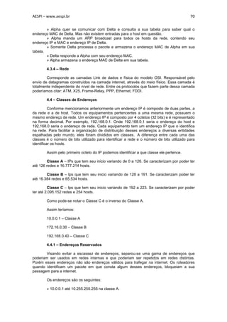 AESPI – www.aespi.br                                                                       70


        » Alpha quer se comunicar com Delta e consulta a sua tabela para saber qual o
endereço MAC de Delta. Mas não existem entradas para o host em questão.
        » Alpha manda um ARP broadcast para todos os hosts da rede, contendo seu
endereço IP e MAC e endereço IP de Delta.
        » Somente Delta processa o pacote e armazena o endereço MAC de Alpha em sua
tabela.
        » Delta responde a Alpha com seu endereço MAC.
        » Alpha armazena o endereço MAC de Delta em sua tabela.

        4.3.4 – Rede

        Corresponde as camadas Link de dados e física do modelo OSI. Responsável pelo
envio de datagramas construídos na camada internet, através do meio físico. Essa camada é
totalmente independente do nível de rede. Entre os protocolos que fazem parte dessa camada
poderíamos citar: ATM, X25, Frame-Relay, PPP, Ethernet, FDDI.

        4.4 – Classes de Endereços

          Conforme mencionamos anteriormente um endereço IP é composto de duas partes, a
da rede e a de host. Todos os equipamentos pertencentes a uma mesma rede, possuem o
mesmo endereço de rede. Um endereço IP é composto por 4 octetos (32 bits) e é representado
na forma decimal. Por exemplo, 192.168.0.1. Onde 192.168.0.1 seria o endereço do host e
192.168.0 seria o endereço de rede. Cada equipamento tem um endereço IP que o identifica
na rede. Para facilitar a organização de distribuição desses endereços a diversas entidades
espalhadas pelo mundo, eles foram divididos em classes. A diferença entre cada uma das
classes é o número de bits utilizado para identificar a rede e o número de bits utilizado para
identificar os hosts.

        Assim pelo primeiro octeto do IP podemos identificar a que classe ele pertence.

        Classe A – IPs que tem seu inicio variando de 0 a 126. Se caracterizam por poder ter
até 126 redes e 16.777.214 hosts.

        Classe B – Ips que tem seu inicio variando de 128 a 191. Se caracterizam poder ter
até 16.384 redes e 65.534 hosts.

         Classe C – Ips que tem seu inicio variando de 192 a 223. Se caracterizam por poder
ter até 2.095.152 redes e 254 hosts.

        Como pode-se notar o Classe C é o inverso do Classe A.

        Assim teríamos:

        10.0.0.1 – Classe A

        172.16.0.30 – Classe B

        192.168.0.40 – Classe C

        4.4.1 – Endereços Reservados

        Visando evitar a escassez de endereços, separou-se uma gama de endereços que
poderiam ser usados em redes internas e que poderiam ser repetidos em redes distintas.
Porém esses endereços não são endereços válidos para trafegar na internet. Os roteadores
quando identificam um pacote em que consta algum desses endereços, bloqueiam a sua
passagem para a internet.

        Os endereços são os seguintes:

        » 10.0.0.1 até 10.255.255.255 na classe A.
 