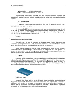AESPI – www.aespi.br                                                                    71



        » 172.16.0.0 até 172.31.255.255 na classe B.
        » 192.168.0.0 até 192.168.255.255 na classe C.

        Logo, supondo que estamos montando uma rede em nosso escritório, podemos usar
qualquer um desses endereços para os equipamentos de nossa rede interna sem qualquer
problema.

        4.4.2 – Considerações

        » O endereço 127.x.x.x não está disponível para uso. O endereço de rede 127 é
reservado para diagnóstico em redes.

        Os números 0 e 255 também tem uso reservado quando se trata de endereço de rede
ou de host. O primeiro é interpretado como a própria rede e o segundo como endereço de
broadcast. Por exemplo: 192.168.0.0 , é o endereço de uma rede, enquanto que
255.255.255.255 seria um endereço de broadcast.

        Parte 19

5- Equipamentos de Conectividade

        Uma rede não é só feita de estações, servidores e cabos. Existem dispositivos que
podem ser usados para expandir a rede, segmentar o tráfego e para conectar duas ou mais
redes. Um deles já vimos em capítulos anteriores de forma sucinta, o hub.

        Nesse capítulo estaremos falando mais detalhadamente sobre ele. As pontes e
switches tem como principal função a segmentação do tráfego em uma rede grande , os
roteadores servem como meio de interligação de duas ou mais redes e os gateways tornam
possível a comunicação entre diferentes ambientes e arquiteturas.

        5.1 – Hubs

        Conforme vimos anteriormente, o hub é o elemento central de uma rede baseada em
cabo par-trançado. Opera na camada física do modelo OSI regenerando os sinais de rede e
enviando-os para os outros segmentos. As estações são conectadas as portas do hub e se
houver algum problema em uma estação, a rede não será afetada, somente aquela porta. A
rede só será paralisada se o hub apresentar algum problema.




        Figura 5.1 – Hub

         Cada hub pode chegar a ter 24 portas. Á medida que a rede cresce, podemos conectar
 hubs de maneira distinta. Uma delas a menos recomendada para redes médias e grandes, é
ligá-los em série através de cabos par trançado pelas suas portas uplink. Lembrando que no
máximo 4 hubs podem ser cascateados segundo a regra 5-4-3. No máximo 5 segmentos
conectados por 4 hubs e somente 3 deles podem ser povoados.
 