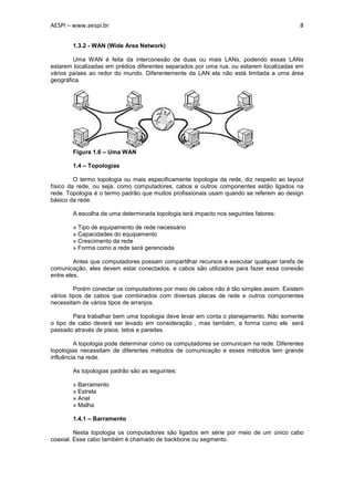 AESPI – www.aespi.br                                                                      8


        1.3.2 - WAN (Wide Area Network)

        Uma WAN é feita da interconexão de duas ou mais LANs, podendo essas LANs
estarem localizadas em prédios diferentes separados por uma rua, ou estarem localizadas em
vários países ao redor do mundo. Diferentemente da LAN ela não está limitada a uma área
geográfica.




        Figura 1.6 – Uma WAN

        1.4 – Topologias

         O termo topologia ou mais especificamente topologia da rede, diz respeito ao layout
físico da rede, ou seja, como computadores, cabos e outros componentes estão ligados na
rede. Topologia é o termo padrão que muitos profissionais usam quando se referem ao design
básico da rede.

        A escolha de uma determinada topologia terá impacto nos seguintes fatores:

        » Tipo de equipamento de rede necessário
        » Capacidades do equipamento
        » Crescimento da rede
        » Forma como a rede será gerenciada

         Antes que computadores possam compartilhar recursos e executar qualquer tarefa de
comunicação, eles devem estar conectados, e cabos são utilizados para fazer essa conexão
entre eles.

         Porém conectar os computadores por meio de cabos não é tão simples assim. Existem
vários tipos de cabos que combinados com diversas placas de rede e outros componentes
necessitam de vários tipos de arranjos.

        Para trabalhar bem uma topologia deve levar em conta o planejamento. Não somente
o tipo de cabo deverá ser levado em consideração , mas também, a forma como ele será
passado através de pisos, tetos e paredes.

         A topologia pode determinar como os computadores se comunicam na rede. Diferentes
topologias necessitam de diferentes métodos de comunicação e esses métodos tem grande
influência na rede.

        As topologias padrão são as seguintes:

        » Barramento
        » Estrela
        » Anel
        » Malha

        1.4.1 – Barramento

         Nesta topologia os computadores são ligados em série por meio de um único cabo
coaxial. Esse cabo também é chamado de backbone ou segmento.
 