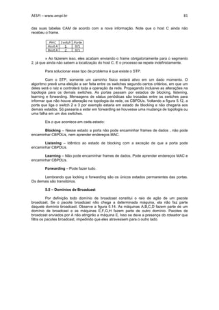 AESPI – www.aespi.br                                                                      81


das suas tabelas CAM de acordo com a nova informação. Note que o host C ainda não
recebeu o frame.




         » Ao fazerem isso, eles acabam enviando o frame obrigatoriamente para o segmento
2, já que ainda não sabem a localização do host C. E o processo se repete indefinidamente.

        Para solucionar esse tipo de problema é que existe o STP.

        Com o STP, somente um caminho físico estará ativo em um dado momento. O
algoritmo prevê uma eleição a ser feita entre os switches segundo certos critérios, em que um
deles será o raiz e controlará toda a operação da rede. Propagando inclusive as alterações na
topologia para os demais switches. As portas passam por estados de blocking, listening,
learning e forwarding. Mensagens de status periódicas são trocadas entre os switches para
informar que não houve alteração na topologia da rede, os CBPDUs. Voltando a figura 5.12, a
porta que liga o switch 2 e 3 por exemplo estaria em estado de blocking e não chegaria aos
demais estados. Só passaria a estar em forwarding se houvesse uma mudança de topologia ou
uma falha em um dos switches.

        Eis o que acontece em cada estado:

       Blocking – Nesse estado a porta não pode encaminhar frames de dados , não pode
encaminhar CBPDUs, nem aprender endereços MAC.

       Listening – Idêntico ao estado de blocking com a exceção de que a porta pode
encaminhar CBPDUs.

       Learning – Não pode encaminhar frames de dados, Pode aprender endereços MAC e
encaminhar CBPDUs.

        Forwarding – Pode fazer tudo.

      Lembrando que locking e forwarding são os únicos estados permanentes das portas.
Os demais são transitórios.

        5.5 – Domínios de Broadcast

          Por definição todo domínio de broadcast constitui o raio de ação de um pacote
broadcast. Se o pacote broadcast não chega a determinada máquina, ela não faz parte
daquele domínio broadcast. Observe a figura 5.14. As máquinas A,B,C,D fazem parte de um
domínio de broadcast e as máquinas E,F,G,H fazem parte de outro domínio. Pacotes de
broadcast enviados por A não atingirão a máquina E. Isso se deve a presença do roteador que
filtra os pacotes broadcast, impedindo que eles atravessem para o outro lado.
 