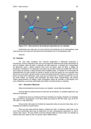 AESPI – www.aespi.br                                                                       82




        Figura 5.14 – Dois domínios de broadcast separados por um roteador.

        Certamente uma rede com um único domínio de broadcast com 8 computadores, será
mais lenta que uma rede com dois domínios de broadcast com 4 computadores cada

        Parte 22

5.6 - Roteador

         Em uma rede complexa com diversos segmentos e diferentes protocolos e
arquiteturas, nenhum dispositivo fará uma comunicação tão eficiente entre esses segmentos do
que um roteador. Além de saber o endereço de cada segmento, o roteador tem a capacidade
de determinar qual o melhor caminho para envio de dados, além de filtrar o tráfego de
broadcast. O roteador é um dispositivo que opera na camada 3 (rede) do modelo OSI. Por isso
ele é capaz de chavear e rotear pacotes sobre múltiplas redes. O roteador lê a informação de
endereçamento de rede contida no pacote e devido ao fato de operar em uma camada mais
alta do que a do switch, ele tem acesso a essa informação adicional. Portanto o roteador é uma
ponte ou switch bem melhorado. Logo, tudo que uma ponte faz o roteador também faz, só que
faz muito melhor, de maneira mais otimizada. Por todas essas características, ele fornece
melhor gerenciamento do tráfego, pode compartilhar status de conexão e informações com
outro roteadores e usar essa informação para driblar conexões lentas ou instáveis.

        5.6.1 – Subredes e Mascaras

        Antes de entendermos como funciona um roteador, vamos falar de subredes.

         Quando falamos anteriormente em domínios de broadcast, na verdade estávamos nos
referindo a subredes.

         Conforme já vimos os endereços IP foram divididos em classes. Portanto um endereço
tipo, 192.168.0.0, corresponde a uma rede inteira que pode ter até 254 hosts, que vai do IP:
192.168.0.1 a 192.168.0.254.

         Só que essa rede pode ser dividida em pequenas redes de poucos hosts cada, com a
finalidade de melhorar a performance.

        Para que isso seja possível existe a máscara da rede. A máscara, nada mais é que
uma forma encontrada para que se determinar se dois computadores pertencem ou não a
mesma rede. Assim , IPs que contém a mesma máscara estão na mesma rede. Um roteador se
baseia nisso para rotear ou não um pacote. Veja a tabela abaixo.
 