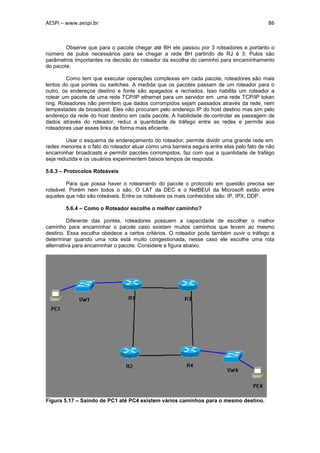 AESPI – www.aespi.br                                                                      86



        Observe que para o pacote chegar até BH ele passou por 3 roteadores e portanto o
número de pulos necessários para se chegar a rede BH partindo de RJ é 3. Pulos são
parâmetros importantes na decisão do roteador da escolha do caminho para encaminhamento
do pacote.

         Como tem que executar operações complexas em cada pacote, roteadores são mais
lentos do que pontes ou switches. A medida que os pacotes passam de um roteador para o
outro, os endereços destino e fonte são apagados e recriados. Isso habilita um roteador a
rotear um pacote de uma rede TCP/IP ethernet para um servidor em uma rede TCP/IP token
ring. Roteadores não permitem que dados corrompidos sejam passados através da rede, nem
tempestades de broadcast. Eles não procuram pelo endereço IP do host destino mas sim pelo
endereço da rede do host destino em cada pacote. A habilidade de controlar as passagem de
dados através do roteador, reduz a quantidade de tráfego entre as redes e permite aos
roteadores usar esses links de forma mais eficiente.

        Usar o esquema de endereçamento do roteador, permite dividir uma grande rede em
redes menores e o fato do roteador atuar como uma barreira segura entre elas pelo fato de não
encaminhar broadcasts e permitir pacotes corrompidos, faz com que a quantidade de trafégo
seja reduzida e os usuários experimentem baixos tempos de resposta.

5.6.3 – Protocolos Roteáveis

         Para que possa haver o roteamento do pacote o protocolo em questão precisa ser
roteável. Porém nem todos o são. O LAT da DEC e o NetBEUI da Microsoft estão entre
aqueles que não são roteáveis. Entre os roteáveis os mais conhecidos são: IP, IPX, DDP.

        5.6.4 – Como o Roteador escolhe o melhor caminho?

         Diferente das pontes, roteadores possuem a capacidade de escolher o melhor
caminho para encaminhar o pacote caso existam muitos caminhos que levem ao mesmo
destino. Essa escolha obedece a certos critérios. O roteador pode também ouvir o tráfego e
determinar quando uma rota está muito congestionada, nesse caso ele escolhe uma rota
alternativa para encaminhar o pacote. Considere a figura abaixo.




Figura 5.17 – Saindo de PC1 até PC4 existem vários caminhos para o mesmo destino.
 